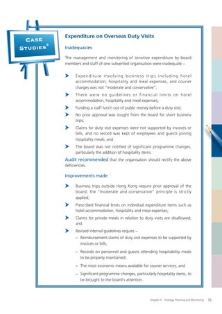 Expenditure on Overseas Duty Visits
 Case
       5
Studies    Inadequacies

           The management and monitoring of sensitive expenditure by board
           members and staff of one subvented organisation were inadequate –

                 E xpenditure involving business trips including hotel
                 accommodation, hospitality and meal expenses, and courier
                 charges was not “moderate and conservative”;
                 T h e re w e re n o g ui d e lin e s o r f ina n cia l lim i t s o n h ote l
                 accommodation, hospitality and meal expenses;
                 Funding a staff lunch out of public money before a duty visit;
                 No prior approval was sought from the board for short business
                 trips;
                 Claims for duty visit expenses were not supported by invoices or
                 bills, and no record was kept of employees and guests joining
                 hospitality meals; and
                 The board was not notified of significant programme changes,
                 particularly the addition of hospitality items.
           Audit recommended that the organisation should rectify the above
           deﬁciencies.

           Improvements made

                 Business trips outside Hong Kong require prior approval of the
                 board; the “moderate and conservative” principle is strictly
                 applied;
                 Prescribed ﬁnancial limits on individual expenditure items such as
                 hotel accommodation, hospitality and meal expenses;
                 Claims for private meals in relation to duty visits are disallowed;
                 and
                 Revised internal guidelines require –
                − Reimbursement claims of duty visit expenses to be supported by
                  invoices or bills;
                − Records on personnel and guests attending hospitability meals
                  to be properly maintained;
                − The most economic means available for courier services; and
                − Signiﬁcant programme changes, particularly hospitality items, to
                  be brought to the board’s attention.



                                                                 Chapter 4: Strategy, Planning and Monitoring   55
 