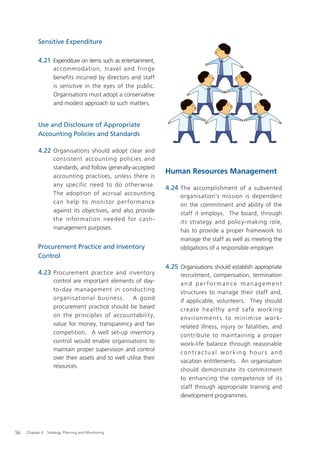 Sensitive Expenditure

           4.21 Expenditure on items such as entertainment,
                    accommodation, travel and fringe
                    benefits incurred by directors and staff
                    is sensitive in the eyes of the public.
                    Organisations must adopt a conservative
                    and modest approach to such matters.


           Use and Disclosure of Appropriate
           Accounting Policies and Standards

           4.22 Organisations should adopt clear and
                    consistent accounting policies and
                    standards, and follow generally-accepted
                                                                  Human Resources Management
                    accounting practices, unless there is
                    any specific need to do otherwise.
                                                                  4.24 The accomplishment of a subvented
                    The adoption of accrual accounting                  organisation’s mission is dependent
                    can help to monitor per formance                    on the commitment and ability of the
                    against its objectives, and also provide            staff it employs. The board, through
                    the information needed for cash-                    its strategy and policy-making role,
                    management purposes.                                has to provide a proper framework to
                                                                        manage the staff as well as meeting the
           Procurement Practice and Inventory                           obligations of a responsible employer.
           Control
                                                                  4.25 Organisations should establish appropriate
           4.23 Procurement practice and inventory                      recruitment, compensation, termination
                    control are important elements of day-              and per formance management
                    to-day management in conducting                     structures to manage their staff and,
                    organisational business. A good                     if applicable, volunteers. They should
                    procurement practice should be based                c re ate h e a l t hy a n d s afe w o r k in g
                    on the principles of accountability,                e nv i r o n m e nt s to m i n i m i s e w o r k-
                    value for money, transparency and fair              related illness, injury or fatalities, and
                    competition. A well set-up inventory                contribute to maintaining a proper
                    control would enable organisations to               work-life balance through reasonable
                    maintain proper supervision and control
                                                                        contractual working hours and
                    over their assets and to well utilise their
                                                                        vacation entitlements. An organisation
                    resources.
                                                                        should demonstrate its commitment
                                                                        to enhancing the competence of its
                                                                        staff through appropriate training and
                                                                        development programmes.




56   Chapter 4: Strategy, Planning and Monitoring
 