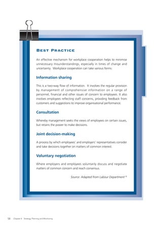 Best Practice
                              An effective mechanism for workplace cooperation helps to minimise
                              unnecessary misunderstandings, especially in times of change and
                              uncertainty. Workplace cooperation can take various forms:


                              Information sharing

                              This is a two-way ﬂow of information. It involves the regular provision
                              by management of comprehensive information on a range of
                              personnel, ﬁnancial and other issues of concern to employees. It also
                              involves employees reﬂecting staff concerns, providing feedback from
                              customers and suggestions to improve organisational performance.


                              Consultation

                              Whereby management seeks the views of employees on certain issues,
                              but retains the power to make decisions.


                              Joint decision-making

                              A process by which employees’ and employers’ representatives consider
                              and take decisions together on matters of common interest.


                              Voluntary negotiation

                              Where employers and employees voluntarily discuss and negotiate
                              matters of common concern and reach consensus.

                                                         Source: Adapted from Labour Department 16




58   Chapter 4: Strategy, Planning and Monitoring
 