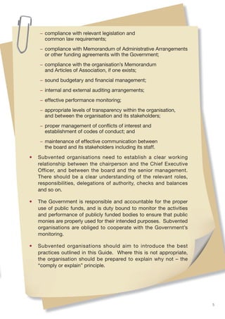 − compliance with relevant legislation and
      common law requirements;
    − compliance with Memorandum of Administrative Arrangements
      or other funding agreements with the Government;
    − compliance with the organisation’s Memorandum
      and Articles of Association, if one exists;
    − sound budgetary and ﬁnancial management;
    − internal and external auditing arrangements;
    − effective performance monitoring;
    − appropriate levels of transparency within the organisation,
      and between the organisation and its stakeholders;
    − proper management of conﬂicts of interest and
      establishment of codes of conduct; and
    − maintenance of effective communication between
      the board and its stakeholders including its staff.

•   Subvented organisations need to establish a clear working
    relationship between the chairperson and the Chief Executive
    Officer, and between the board and the senior management.
    There should be a clear understanding of the relevant roles,
    responsibilities, delegations of authority, checks and balances
    and so on.

•   The Government is responsible and accountable for the proper
    use of public funds, and is duty bound to monitor the activities
    and performance of publicly funded bodies to ensure that public
    monies are properly used for their intended purposes. Subvented
    organisations are obliged to cooperate with the Government’s
    monitoring.

•   Subvented organisations should aim to introduce the best
    practices outlined in this Guide. Where this is not appropriate,
    the organisation should be prepared to explain why not – the
    “comply or explain” principle.




                                                                       5
 