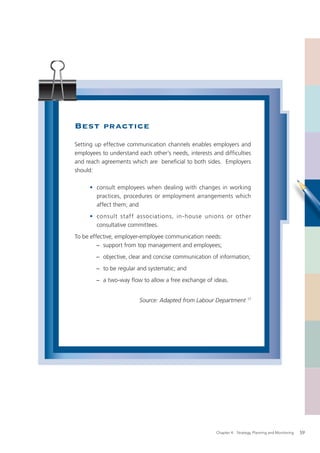 Best practice
Setting up effective communication channels enables employers and
employees to understand each other’s needs, interests and difﬁculties
and reach agreements which are beneﬁcial to both sides. Employers
should:

     • consult employees when dealing with changes in working
       practices, procedures or employment arrangements which
       affect them; and
     • consult staff associations, in-house unions or other
       consultative committees.
To be effective, employer-employee communication needs:
         − support from top management and employees;
        − objective, clear and concise communication of information;
        − to be regular and systematic; and
        − a two-way ﬂow to allow a free exchange of ideas.


                         Source: Adapted from Labour Department 17




                                                       Chapter 4: Strategy, Planning and Monitoring   59
 