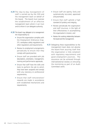 4.29 T h e d a y - t o - d a y m a n a g e m e n t o f        • Ensure staff are openly, fairly and
                    staff is carried out by the CEO and                    systematically recruited, appraised
                    the management team on behalf of                       and promoted;
                    the board. The board must oversee
                                                                         • Ensure that staff uphold a high
                    the establishment of an ef fec tive
                                                                           standard of probity and integrity;
                    management team whom it can trust
                    and to whom it can delegate authority.               • Review periodically the organisation
                                                                           and staff structure, in the light of
                                                                           their effectiveness in accomplishing
           4.30 The board may delegate to its management                   the organisation’s mission; and
                    the responsibility to:
                                                                         • Review the working relationship between
                    • Ensure the organisation complies with
                                                                           the board and the management.
                      the Employment Ordinance (Cap.
                      57), workplace safety regulations and
                      other regulations and requirements;           4.31 Delegating these responsibilities to the
                                                                         management team does not absolve
                    • Review its employment arrangements
                                                                         the board from assuring itself that
                      periodically to ensure that they
                                                                         the organisation is fully compliant
                      comply with good practice;
                                                                         with regulator y requirement s and
                    • Ensure staff are provided with job                 good employment prac tices. The
                      descriptions, orientation, management,             assurance can be achieved through
                      training and performance appraisals;               internal/external reviews or entrusting
                    • Ensure that staff have the skills and              the monitoring as part of an Audit
                      tools to perform the job to which                  Committee’s remit.
                      they have been assigned and comply
                      with any statutory or professional
                      requirements;
                    • Ensure that staff remuneration /
                      rewards are made in accordance
                      with established mechanisms and
                      requirements;




60   Chapter 4: Strategy, Planning and Monitoring
 
