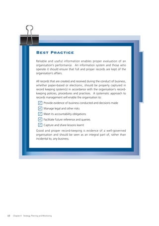 Best Practice
                               Reliable and useful information enables proper evaluation of an
                               organisation’s performance. An information system and those who
                               operate it should ensure that full and proper records are kept of the
                               organisation’s affairs.

                               All records that are created and received during the conduct of business,
                               whether paper-based or electronic, should be properly captured in
                               record keeping system(s) in accordance with the organisation’s record-
                               keeping policies, procedures and practices. A systematic approach to
                               records management will enable the organisation to:
                                       Provide evidence of business conducted and decisions made
                                       Manage legal and other risks
                                       Meet its accountability obligations
                                       Facilitate future reference and queries
                                       Capture and share lessons learnt
                               Good and proper record-keeping is evidence of a well-governed
                               organisation and should be seen as an integral part of, rather than
                               incidental to, any business.




64   Chapter 4: Strategy, Planning and Monitoring
 
