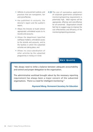 • Adheres to procurement policies and           4.38 The cost of overzealous application
                      practices that are transparent, fair               of corporate governance compliance/
                      and cost-effective;                                monitoring/reporting requirements is
                                                                         potentially high. Ideal regimes will be
                    • Has published it s account s, the
                                                                         appropriate, effective and cost-effective
                      director’s report and the auditor’s
                                                                         for all concerned. Organisations should
                      report;
                                                                         feel free to suggest ways to improve the
                    • Allows the Director of Audit (where                cost effectiveness and efficiency of the
                      appropriate) unhindered access to its              monitoring/reporting processes.
                      records and accounts;
                    • Allows the department (specified
                      staff/post holders) unhindered access
                      to the records and accounts, and to
                      the facilities in which the subvented
                      activities are taking place; and
                    • Allows no cross-subsidisation of
                      other activities by the subvented
                      programmes in money or in kind.

                                                                                   Key Quote

                “We always need to strike a balance between adequate accountability
                and control and proper delegation to the organisation.


                The administrative workload brought about by the necessary reporting
                requirement has always been a major concern of the subvented
                organisations. There is a need for intelligent monitoring.”

                                                    Raymond Wong, Permanent Secretary for Education




66   Chapter 4: Strategy, Planning and Monitoring
 