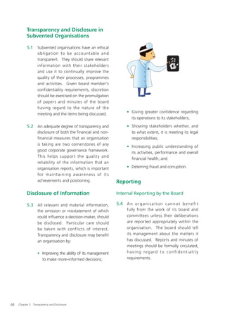 Transparency and Disclosure in
           Subvented Organisations

           5.1     Subvented organisations have an ethical
                   obligation to be accountable and
                   transparent. They should share relevant
                   information with their stakeholders
                   and use it to continually improve the
                   quality of their processes, programmes
                   and activities. Given board member’s
                   confidentiality requirements, discretion
                   should be exercised on the promulgation
                   of papers and minutes of the board
                   having regard to the nature of the
                   meeting and the items being discussed.             • Giving greater confidence regarding
                                                                        its operations to its stakeholders;

           5.2 An adequate degree of transparency and                 • Showing stakeholders whether, and
                   disclosure of both the ﬁnancial and non-             to what extent, it is meeting its legal
                   ﬁnancial measures that an organisation               responsibilities;
                   is taking are two cornerstones of any
                                                                      • Increasing public understanding of
                   good corporate governance framework.
                                                                        its activities, performance and overall
                   This helps support the quality and
                                                                        ﬁnancial health; and
                   reliability of the information that an
                   organisation reports, which is important           • Deterring fraud and corruption.
                   fo r maint aining awaren e s s of it s
                   achievements and positioning.               Reporting

           Disclosure of Information                           Internal Reporting by the Board

           5.3 All relevant and material information,          5.4 A n o r g a n i s a t i o n c a n n o t b e n e f i t
                   the omission or misstatement of which              fully from the work of its board and
                   could inﬂuence a decision-maker, should            committees unless their deliberations
                   be disclosed. Particular care should               are reported appropriately within the
                   be taken with conflicts of interest.               organisation. The board should tell
                   Transparency and disclosure may beneﬁt             its management about the matters it
                   an organisation by:                                has discussed. Reports and minutes of
                                                                      meetings should be formally circulated,
                   • Improving the ability of its management          having regard to confidentialit y
                     to make more-informed decisions;                 requirements.




68   Chapter 5: Transparency and Disclosure
 