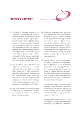Introduction                                              •••••••••••••••••




    (1) This Guide to Corporate Governance for                 (4) Subvented organisations are diverse in
        Subvented Organisations (the Guide) is                     size, purpose and the extent of public
        intended to help board members and                         funding provided. T here are over
        senior executives of these organisations.                  1 000 organisations receiving recurrent
        By setting out principles and best practices               subventions from the Government,
        relating to the corporate governance of                    including schools, welfare non-
        such organisations, advising on matters                    governmental organisations ( NGOs),
        that have raised concern, and providing                    hospitals and clinics, National Sports
        checklists, it is intended to help individuals             Associations, statutory organisations such
        and organisations to assess the way in                     as the Consumer Council, arts and sports
        which they are discharging their duties                    bodies, youth groups, and district and
        and decide whether changes need to be                      rural associations.
        made. The goal is to help sustain public
        trust in bodies which receive public funds.            (5) Clearly, there is no “one-size-fits-all”
                                                                   corporate governance arrangement
    (2) T h e G u i d e i s a i m e d p r i m a r i l y a t        that is appropriate to all. Subvented
        organisations that receive recurrent                       organisations are encouraged to draw
        subventions from the Government to                         on the advice and guidance contained
        cover part or all of their operational                     herein to establish their own directives.
        expenses. Nevertheless, organisations                      Common sense and judgement should be
        that receive capital grants, non-cash                      used to apply the basic expectations and
        concessions or one-off payments, and                       principles set out in the Guide to each
        companies in which Government holds                        organisation’s circumstances.
        shares are also encouraged to refer to the
        best practices promulgated in the Guide.                   An organisation may not find it appropriate
                                                                   to adopt a particular practice suggested
    (3) T he primar y re sp o nsibilit y fo r the                  in the Guide, or may not be able to
        behaviour and per formance of any                          do so. In either case it is important to
        subvented organisation lies with the                       understand and be ready to explain the
        board of that organisation.                                reason why this is so.

                                                                   Proper planning and training so that
                                                                   any necessary changes are implemented
                                                                   effectively is also advisable. Identifying


6
 