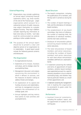 External Reporting                                Board Structure
                                                  • The board’s composition, including
5.7 Organisations may consider publishing
                                                    the qualiﬁcations of its members, and
     an annual report containing financial
                                                    the key work it carried out during the
     statements within, say, three months
                                                    year;
     of the end of the ﬁnancial year. Larger
     organisations which account for a            • The number of board meetings it
     substantial amount of public resources         held, and the attendance of individual
     may subject themselves to a greater            board members;
     degree of scrutiny. They may in addition     • The establishment of any board
     consider reporting key information at          committees, their terms of reference,
     least once every six months. Such data         the number of meetings held, the
     could be communicated via website              attendance of individual members,
     postings or other suitable channels.           and the main tasks carried out;
                                                  • Disclosure of remuneration policies
5.8 The purpose of the annual repor t
                                                    concerning board members and
     should be to present a clear and
                                                    senior executives;
     objective picture of an organisation to
     its stakeholders. A good report would        • The total remuneration of board
     include the following general contents         members and senior executives,
     and disclosures:                               including the numbers of board
                                                    members and senior executives
     The Organisation                               for each level whose remuneration
                                                    exceeded a deﬁned sum, expressed in
     • Its organisational structure;
                                                    bands;
     • Statements of its mission, functions
                                                  • A statement concerning the method
       and values, and its strategic vision for
                                                    and terms of appointment of board
       accomplishing these;
                                                    members; whether board members
     • Management discussion and analysis           were appointed pursuant to a speciﬁc
       concerning the environment in                statutory procedure or by an external
       which it delivers its services, and          nominating body, and whether they
       the measures its board is taking to          had any particular interests as a result
       address threats and changes;                 of their appointment; and
     • An explanation of its capital and          • A statement concerning the management’s
       funding structure and stakeholders,          role in leading the organisation
       and how its management structure             to accomplish its goals under the
       suppor ts the achievement of its             board’s direction.
       strategic goals; and
     • Annual highlights and key metrics          Performance
       that outline its main activities and       • Audited financial statements,
       accomplishments.                             including the auditors’ report, and
                                                    the appointment of auditors for the
                                                    coming year;


                                                                    Chapter 5: Transparency and Disclosure   71
 