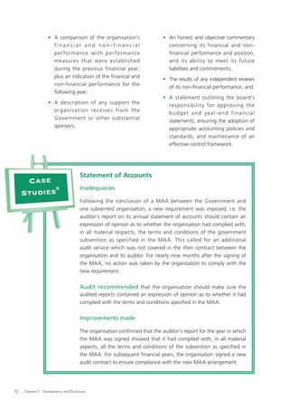 • A comparison of the organisation’s                    • An honest and objective commentary
                     financial and non-financial                             concerning its financial and non-
                     per formance with per formance                          financial performance and position,
                     measures that were established                          and its ability to meet its future
                     during the previous financial year;                     liabilities and commitments;
                     plus an indication of the ﬁnancial and
                                                                           • The results of any independent reviews
                     non-financial performance for the
                                                                             of its non-ﬁnancial performance; and
                     following year;
                                                                           • A statement outlining the board’s
                   • A description of any support the
                                                                             responsibilit y for approving the
                     organis ation re cei ve s from the
                                                                             b u d g e t a n d ye a r- e n d f ina n c ia l
                     Government or other substantial
                                                                             statements, ensuring the adoption of
                     sponsors;
                                                                             appropriate accounting policies and
                                                                             standards, and maintenance of an
                                                                             effective control framework.




                                       Statement of Accounts
      Case
            5                          Inadequacies
     Studies
                                       Following the conclusion of a MAA between the Government and
                                       one subvented organisation, a new requirement was imposed, i.e. the
                                       auditor’s report on its annual statement of accounts should contain an
                                       expression of opinion as to whether the organisation had complied with,
                                       in all material respects, the terms and conditions of the government
                                       subvention as specified in the MAA. This called for an additional
                                       audit service which was not covered in the then contract between the
                                       organisation and its auditor. For nearly nine months after the signing of
                                       the MAA, no action was taken by the organisation to comply with the
                                       new requirement.

                                       Audit recommended that the organisation should make sure the
                                       audited reports contained an expression of opinion as to whether it had
                                       complied with the terms and conditions speciﬁed in the MAA.

                                       Improvements made

                                       The organisation conﬁrmed that the auditor’s report for the year in which
                                       the MAA was signed showed that it had complied with, in all material
                                       aspects, all the terms and conditions of the subvention as specified in
                                       the MAA. For subsequent ﬁnancial years, the organisation signed a new
                                       audit contract to ensure compliance with the new MAA arrangement.




72   Chapter 5: Transparency and Disclosure
 