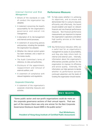 Internal Contr ol and Risk                 Performance Measures
 Management
 • Details of the standards or code         5.9 To help assess whether it is achieving
                                                 it s objec tives, and to ensure and
   of conduct the organisation has
                                                 demonstrate that it is using its resources
   adopted;
                                                 efficiently and effectively, the board
 • A statement concerning the board’s            should establish and report on relevant
   accountability for the organisation’s         ﬁnancial and non-ﬁnancial performance
   governance and overall risk                   measures. Non-financial performance
   management;                                   measurements are important to improve
 • A description of its risk-management          the organisation’s operations and deliver
   and internal control processes;               high quality ser vices at the lowest
                                                 possible cost.
 • A statement of accounting policies
   and practices, including the standards
   the organisation has adopted;
                                            5.10 Key Performance Indicators (KPIs) are
                                                 a useful tool for an organisation’s
 • Whether the internal control system           management to assess its accountability,
   has been reviewed, and a report on            and they also help inform both its
   the review results;                           internal and external users. Internally,
 • The Audit Committee’s terms of                information about the organisation’s
   reference, its roles and authorities;         effectiveness provides pointers for the
                                                 organisation to improve its efficiency
 • Disclosure of the appointment,
                                                 and service quality. Externally, the
   reap p o intm ent and rem oval of
                                                 information can help sponsors to decide
   external auditors; and
                                                 whether its per formance warrants
 • A statement of compliance with                continued subvention and the levels of
   relevant legislation and regulations.         funding the organisation should receive.


 Corporate Citizenship
 • A statement of the organisation’s
   corporate citizenship measures and
   activities.
                                                           Key Quote
“Some public sector and non-profit organisations could do more on
the corporate governance sections of their annual reports. That was
part of the reasons there was only one winner for the Best Corporate
Governance Disclosure Award 2009 in the public sector.”

                                                    Paul Winkelmann,
      President of Hong Kong Institute of Certiﬁed Public Accountants




                                                                   Chapter 5: Transparency and Disclosure   73
 