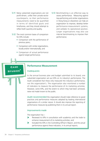 5.11 Many subvented organisations are not                      5.13 Benchmarking is an effective way to
                   profit-driven, unlike their private-sector                  assess performance. Measuring against
                   counterparts, so their performance                          top-performing and similar organisations
                   measurements need to be quantified                          in Hong Kong or elsewhere can help an
                   i n t e r m s o f i d e nt i f i e d g o a l s a n d        organisation to improve, develop better
                   timeframes, and they should attempt to                      performance-measurement systems,
                   reﬂect both quantity and quality.                           and validate its operational position.
                                                                               Larger organisations may also use
           5.12 The most common bases of comparison                            internal benchmarking to improve their
                   for KPIs include:                                           performance.
                   • Comparison with the performance of
                       previous years;

                   • Comparison with similar organisations,
                       locally and/or internationally; and

                   • Comparison of actual performance
                       against target performance.




                                       Performance Measurement
      Case
            5
     Studies                           Inadequacies

                                       In the annual business plan and budget submitted to its board, one
                                       subvented organisation set out KPIs on its industry’s performance. The
                                       Audit considered that these only measured the industry’s performance,
                                       not the organisation’s. The organisation also monitored a number
                                       of indicators to measure the performance of its marketing activities.
                                       However, some KPIs, and the extent to which they had been achieved,
                                       were not made known to the public.

                                       Audit recommended the organisation should make reference to good
                                       practices and performance measures adopted by leading international
                                       organisations of a similar nature. It should also improve the reporting of
                                       performance measures by publishing them in its annual report.

                                       Improvements made

                                       The organisation has –
                                             Reviewed its KPIs in consultation with academics and the trade to
                                             enhance measurement of its marketing activities; and
                                             Included the KPIs in the Controlling Ofﬁcer’s Report, and the actual
                                             performance against these indicators, in its annual reports.



74   Chapter 5: Transparency and Disclosure
 