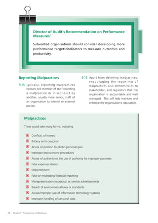 Director of Audit’s Recommendation on Performance
                           Measures5

                           Subvented organisations should consider developing more
                           performance targets/indicators to measure outcomes and
                           productivity.




           Reporting Malpractices                                 5.15 Apart from deterring malpractices,
                                                                       encouraging the reporting of
           5.14 Typically, repor ting malprac tices                    malpractices also demonstrates to
                   involves one member of staff reporting              stakeholders and regulators that the
                   a malpra c t i ce o r mis co ndu c t by             organisation is accountable and well
                   another, usually more senior, staff of              managed. This will help maintain and
                   an organisation to internal or external             enhance the organisation’s reputation.
                   parties.



                 Malpractices

                 These could take many forms, including:


                         Conﬂicts of interest
                         Bribery and corruption
                         Abuse of position to obtain personal gain
                         Improper procurement procedures
                         Abuse of authority or the use of authority for improper purposes
                         False expenses claims
                         Embezzlement
                         False or misleading ﬁnancial reporting
                         Misrepresentation in product or service advertisements
                         Breach of environmental laws or standards
                         Abuse/improper use of information technology systems
                         Improper handling of personal data



76   Chapter 5: Transparency and Disclosure
 