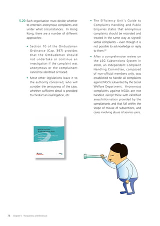 5.20 Each organisation must decide whether                 • T h e Ef f i ci e n c y U ni t ’s G ui d e to
                   to entertain anonymous complaints and                Complaints Handling and Public
                   under what circumstances. In Hong                    Enquiries states that anonymous
                   Kong, there are a number of different                complaints should be recorded and
                   approaches:                                          treated in the same way as signed/
                                                                        verbal complaints – even though it is
                   • S e c tion 10 of the O mbudsman                    not possible to acknowledge or reply
                     O rdinance ( Cap. 397) prov id e s                 to them.22
                     that the Ombudsman should
                                                                      • After a comprehensive review on
                     n o t u n d e r t a ke o r c o n t i n u e a n
                                                                        the L SG Subventions System in
                     investigation if the complaint was
                                                                        2008, an Independent Complaint
                     anonymous or the complainant
                                                                        Handling Committee, composed
                     cannot be identiﬁed or traced.
                                                                        of non-official members only, was
                   • Most other legislations leave it to                established to handle all complaints
                     the authority concerned, who will                  against NGOs subvented by the Social
                     consider the seriousness of the case,              Welfare Department. Anonymous
                     whether sufficient detail is provided              complaints against NGOs are not
                     to conduct an investigation, etc.                  handled, except those with identiﬁed
                                                                        areas/information provided by the
                                                                        complainants and that fall within the
                                                                        scope of misuse of subventions, and
                                                                        cases involving abuse of service users.




78   Chapter 5: Transparency and Disclosure
 