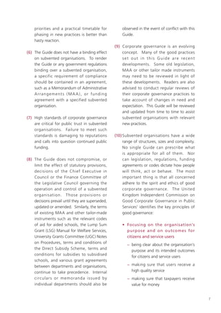 priorities and a practical timetable for                 observed in the event of conflict with this
     phasing in new practices is better than                  Guide.
     hasty reaction.
                                                          (9) Corporate governance is an evolving
(6) The Guide does not have a binding effect                  concept. Many of the good practices
    on subvented organisations. To render                     set out in this Guide are recent
    the Guide or any government regulations                   developments. Some old legislation,
    binding over a subvented organisation,                    MAA or other tailor made instruments
    a specific requirement of compliance                      may need to be reviewed in light of
    should be contained in an agreement,                      these developments. Readers are also
    such as a Memorandum of Administrative                    advised to conduct regular reviews of
    A r ra n g e m e nt s ( M A A ) , o r f u n d i n g       their corporate governance practices to
    agreement with a specified subvented                      take account of changes in need and
    organisation.                                             expectation. This Guide will be reviewed
                                                              and updated from time to time to assist
(7) High standards of corporate governance                    subvented organisations with relevant
    are critical for public trust in subvented                new practices.
    organisations. Failure to meet such
    standards is damaging to reputations                  (10) Subvented organisations have a wide
    and calls into question continued public                   range of structures, sizes and complexity.
    funding.                                                   No single Guide can prescribe what
                                                               is appropriate for all of them. Nor
(8) The Guide does not compromise, or                          can legislation, regulations, funding
    limit the effect of statutory provisions,                  agreements or codes dictate how people
    decisions of the Chief E xecutive in                       will think, act or behave. The most
    Council or the Finance Committee of                        important thing is that all concerned
    the Legislative Council governing the                      adhere to the spirit and ethics of good
    operation and control of a subvented                       corporate governance. The United
    organis ation. T hose provisions or                        Kingdom Independent Commission on
    decisions prevail until they are superseded,               Good Corporate Governance in Public
    updated or amended. Similarly, the terms                   Services1 identifies the key principles of
    of existing MAA and other tailor-made                      good governance:
    instruments such as the relevant codes
    of aid for aided schools, the Lump Sum                    • Focusing on the organisation’s
    Grant (LSG) Manual for Welfare Services,                    purpose and on outcome s for
    University Grants Committee (UGC) Notes                     citizens and service users
    on Procedures, terms and conditions of
                                                                 − being clear about the organisation’s
    the Direct Subsidy Scheme, terms and
                                                                   purpose and its intended outcomes
    conditions for subsidies to subsidised
                                                                   for citizens and service users
    schools, and various grant agreements
    between departments and organisations,                       − making sure that users receive a
    continue to take precedence. Internal                          high quality service
    circular s o r m em o randa is su e d by                     − making sure that taxpayers receive
    individual departments should also be                          value for money


                                                                                                            7
 