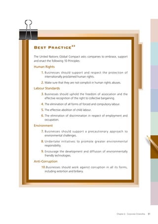 Best Practice 23
The United Nations Global Compact asks companies to embrace, support
and enact the following 10 Principles:

Human Rights
     1. Businesses should support and respect the protection of
       internationally proclaimed human rights.

     2. Make sure that they are not complicit in human rights abuses.
Labour Standards
     3. Businesses should uphold the freedom of association and the
       effective recognition of the right to collective bargaining.

     4. The elimination of all forms of forced and compulsory labour.
     5. The effective abolition of child labour.
     6. The elimination of discrimination in respect of employment and
       occupation.

Environment
     7. Businesses should suppor t a precautionar y approach to
       environmental challenges.

     8. Under take initiatives to promote greater environmental
       responsibility.

     9. Encourage the development and diffusion of environmentally
       friendly technologies.

Anti-Corruption
     10. Businesses should work against corruption in all its forms,
       including extortion and bribery.




                                                                      Chapter 6: Corporate Citizenship   81
 