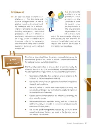 Environment                                                              6.9 Environmental
                                                                             policies and
   6.8 All societies face environment al                                     procedures should
       challenges. The decisions and                                         determine the
       activities of organisations can have a                                actions to be taken
       positive impact on the environment                                    to prevent, reduce
       by, for example, their use of resources,                              or mitigate harm to
       improved efficiency in areas such as                                  the environment.
       building management, operational                                      Organisations should
       processes and use of elec tronic                                   first understand and
       equipment, reducing consumption                 assess the environmental impacts of
       of energy, water and other natural              their activities and then determine the
       resources, reducing the generation              measures they will take to address these
       and emission of wastes and hazardous            impacts and that will be included in
       substances by re-use and recycling of           their policies and procedures.
       materials, etc.




                    The Chinese University of Hong Kong seeks continually to improve the
  Case              environmental quality of the campus to provide a congenial environment
       28           for teaching, learning and scholastic activities.
Studies
                    The University is committed to ensuring that all activities run by the
                    University are conducted in an environmentally responsible manner and
                    has adopted the following guidelines in pursuance of this commitment:

                    •     We endeavour to build a clean and green campus congenial to the
                          fulﬁlment of the purposes of the University;
                    •     We seek to comply with all applicable environmental legislation,
                          standards and regulations;
                    •     We avoid, reduce or control environmental pollution arising from
                          our activities and require our contractors to adopt and implement
                          similar environmental measures;
                    •     We seek continual improvement in the efﬁcient use of energy and
                          other natural resources;
                    •     We raise environmental awareness among staff and students and
                          set the University as a model in environmental education and
                          environmental management;
                    •     We ensure good management practices by reviewing them
                          regularly and ensure that they are tuned to the changing internal
                          and external circumstances.




                                                                              Chapter 6: Corporate Citizenship   87
 