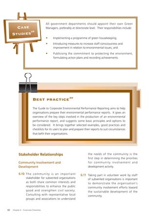 All government departments should appoint their own Green
       Case                             Managers, preferably at directorate level. Their responsibilities include:
            29
     Studies
                                        •     Implementing a programme of green housekeeping;
                                        •     Introducing measures to increase staff consciousness and
                                              improvement in relation to environmental issues; and

                                        •     Publicising the commitment to protecting the environment,
                                              formulating action plans and recording achievements.




                           Best practice 30
                           The Guide to Corporate Environmental Performance Reporting aims to help
                           organisations prepare their environmental performance reports. It gives an
                           overview of the key steps involved in the production of an environmental
                           performance report, and suggests some basic principles and options to
                           be considered. It brings together selected examples, good practices and
                           checklists for its users to plan and prepare their reports to suit circumstances
                           that beﬁt their organisations.




           Stakeholder Relationships                                       the needs of the community is the
                                                                           first step in determining the priorities
           Community Involvement and                                       for communit y involvement and
           Development                                                     development activity.

           6.10 T h e c o m m u n i t y i s a n i m p o r t a n t    6.11 Taking part in volunteer work by staff
                    stakeholder for subvented organisations                of subvented organisations is important
                    as both share common interests and                     to demonstrate the organisation’s
                    responsibilities to enhance the public                 community involvement efforts toward
                    good and strengthen civil societ y.                    the sustainable development of the
                    Consulting with representative local                   community.
                    groups and associations to understand


88   Chapter 6: Corporate Citizenship
 