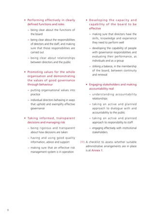 • Performing effectively in clearly              • Developing the capacit y and
      deﬁned functions and roles                       c apabilit y of the b oard to b e
                                                       effective
      − being clear about the functions of
        the board                                       − making sure that directors have the
                                                          skills, knowledge and experience
      − being clear about the responsibilities
                                                          they need to perform well
        of directors and the staff, and making
        sure that those responsibilities are            − developing the capability of people
        carried out                                       with governance responsibilities and
                                                          evaluating their performance, as
      − being clear about relationships
                                                          individuals and as a group
        between directors and the public
                                                        − striking a balance, in the membership
                                                          of the board, between continuity
    • Promoting values for the whole
                                                          and renewal
      organisation and demonstrating
      the values of good governance
      through behaviour                              • Engaging stakeholders and making
                                                       accountability real
      − putting organisational values into
        practice                                        − u n d e r s t a n d i n g a cc o u nt a b i l i t y
                                                          relationships
      − individual directors behaving in ways
        that uphold and exemplify effective             − t aking an a c ti ve and p lann e d
        governance                                        approach to dialogue with and
                                                          accountability to the public
    • Takin g info rm e d , tran s pare nt              − t aking an a c ti ve and p lann e d
      decisions and managing risk                         approach to responsibility to staff
      − being rigorous and transparent                  − engaging effectively with institutional
        about how decisions are taken                     stakeholders
      − having and using good qualit y
        information, advice and support          (11) A checklist to assess whether suitable
                                                      administrative arrangements are in place
      − making sure that an effective risk
                                                      is at Annex 1.
        management system is in operation




8
 