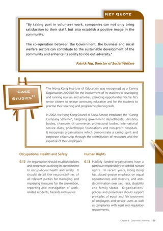 Key Quote

       “By taking part in volunteer work, companies can not only bring
       satisfaction to their staff, but also establish a positive image in the
       community.


       The co-operation between the Government, the business and social
       welfare sectors can contribute to the sustainable development of the
       community and enhance its ability to ride out adversity."

                                              Patrick Nip, Director of Social Welfare




                      The Hong Kong Institute of Education was recognised as a Caring
  Case                Organisation 2005/06 for the involvement of its students in developing
       31
Studies               and running courses and activities, providing opportunities for Tai Po’s
                      senior citizens to receive continuing education and for the students to
                      practise their teaching and programme planning skills.

                      In 2002, the Hong Kong Council of Social Service introduced the “Caring
                      Company Scheme”, targeting government departments, statutory
                      bodies, chambers of commerce, professional bodies, international
                      service clubs, philanthropic foundations and non-profit hospitals.
                      It recognises organisations which demonstrate a caring spirit and
                      corporate citizenship through the contribution of resources and the
                      expertise of their employees.



  Occupational Health and Safety                   Human Rights

  6.12 An organisation should establish policies   6.13 Publicly funded organisations have a
       and procedures outlining its commitment            particular responsibility to uphold human
       to occupational health and safety. It              rights. In recent years, Hong Kong
       should detail the responsibilities of              has placed greater emphasis on equal
       all relevant parties for managing and              opportunities and diversity, and anti-
       improving measures for the prevention,             discrimination over sex, race, disability
       reporting and investigation of work-               and family status. Organisations’
       related accidents, hazards and injuries.           policies and procedures should support
                                                          principles of equal and fair treatment
                                                          of employees and service users as well
                                                          as compliance with legal and regulatory
                                                          requirements.


                                                                                Chapter 6: Corporate Citizenship   89
 