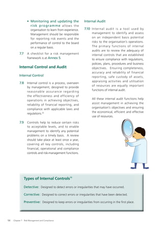 • Monitoring and updating the                Internal Audit
                     risk programme allows the
                      organisation to learn from experience.    7.10 I n t e r n a l a u d i t i s a t o o l u s e d b y
                      Management should be responsible                 management to identify and assess
                      for reporting risk events and the                on an independent basis potential
                      performance of control to the board              risks to the organisation’s operations.
                      on a regular basis.                              The primar y func tions of internal
                                                                       audits are to review the adequacy of
           7.7     A checklist for a risk management                   internal controls that are established
                   framework is at Annex 5.                            to ensure compliance with regulations,
                                                                       policies, plans, procedures and business
           Internal Control and Audit                                  objectives. Ensuring completeness,
                                                                       accuracy and reliability of financial
           Internal Control                                            repor ting, safe custody of asset s,
                                                                       appraising activities and utilisation
           7.8     Internal control is a process, overseen
                                                                       of resources are equally important
                   by management, designed to provide
                                                                       functions of internal audit.
                   reasonable assurance regarding
                   the effectiveness and efficiency of
                                                                       All these internal audit functions help
                   operations in achieving objectives,
                                                                       assist management in achieving the
                   reliability of financial reporting, and
                                                                       organisation’s objectives and ensuring
                   compliance with applicable laws and
                                                                       the economical, efficient and effective
                   regulations.35
                                                                       use of resources.

           7.9     Controls help to reduce certain risks
                   to acceptable levels, and to enable
                   management to identify any potential
                   problems on a timely basis. A review
                   should take place at least once a year,
                   covering all key controls, including
                   financial, operational and compliance
                   controls and risk-management functions.




                 Types of Internal Controls36

                 Detective: Designed to detect errors or irregularities that may have occurred.

                 Corrective: Designed to correct errors or irregularities that have been detected.

                 Preventive: Designed to keep errors or irregularities from occurring in the ﬁrst place.




94   Chapter 7: Risk Management and Compliance
 