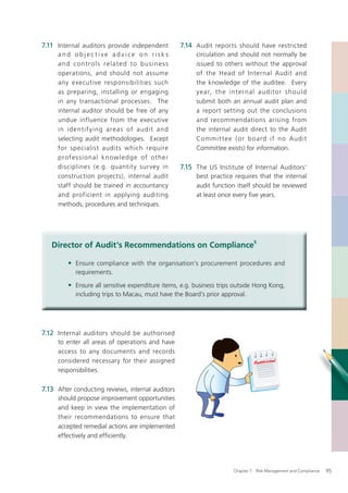7.11 Internal auditors provide independent              7.14 Audit reports should have restricted
     and objective advice on risks                           circulation and should not normally be
     a n d co nt ro l s re l a te d to b u s in e s s        issued to others without the approval
     operations, and should not assume                       of the Head of Internal Audit and
     any executive responsibilities such                     the knowledge of the auditee. Every
     as preparing, installing or engaging                    year, th e inter nal audito r sh ould
     in any transactional processes. The                     submit both an annual audit plan and
     internal auditor should be free of any                  a report setting out the conclusions
     undue influence from the executive                      and recommendations arising from
     in id entif y ing areas of audit and                    the internal audit direct to the Audit
     selecting audit methodologies. Except                   Commit te e ( or b oard if no Audit
     for specialist audits which require                     Committee exists) for information.
     profe s si o nal k n ow l e d g e of oth er
     disciplines (e.g. quantity sur vey in              7.15 The US Institute of Internal Auditors’
     construction projects), internal audit                  best practice requires that the internal
     staff should be trained in accountancy                  audit function itself should be reviewed
     and proficient in applying auditing                     at least once every ﬁve years.
     methods, procedures and techniques.




   Director of Audit’s Recommendations on Compliance5

         • Ensure compliance with the organisation’s procurement procedures and
            requirements.

         • Ensure all sensitive expenditure items, e.g. business trips outside Hong Kong,
            including trips to Macau, must have the Board’s prior approval.




7.12 Internal auditors should be authorised
     to enter all areas of operations and have
     access to any documents and records
     considered necessary for their assigned
     responsibilities.

7.13 After conducting reviews, internal auditors
     should propose improvement opportunities
     and keep in view the implementation of
     their recommendations to ensure that
     accepted remedial actions are implemented
     effectively and efﬁciently.




                                                                          Chapter 7: Risk Management and Compliance   95
 