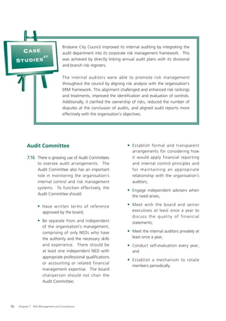 Brisbane City Council improved its internal auditing by integrating the
       Case                          audit department into its corporate risk management framework. This
            37
     Studies                         was achieved by directly linking annual audit plans with its divisional
                                     and branch risk registers.

                                     The internal auditors were able to promote risk management
                                     throughout the council by aligning risk analysis with the organisation’s
                                     ERM framework. This alignment challenged and enhanced risk rankings
                                     and treatments, improved the identiﬁcation and evaluation of controls.
                                     Additionally, it clariﬁed the ownership of risks, reduced the number of
                                     disputes at the conclusion of audits, and aligned audit reports more
                                     effectively with the organisation’s objectives.




           Audit Committee                                               • Establish formal and transparent
                                                                            arrangements for considering how
           7.16 There is growing use of Audit Committees                    it would apply financial reporting
                  to oversee audit arrangements. The                        and internal control principles and
                  Audit Committee also has an important                     for maint aining an appropriate
                  role in monitoring the organisation’s                     relationship with the organisation’s
                  internal control and risk management                      auditors;
                  systems. To function effectively, the
                                                                         • Engage independent advisers when
                  Audit Committee should:
                                                                            the need arises;

                  • Have written terms of reference                      • Meet with the board and senior
                      approved by the board;                                executives at least once a year to
                                                                            discuss th e qualit y of financial
                  • Be separate from and independent                        statements;
                      of the organisation’s management,
                      comprising of only NEDs who have                   • Meet the internal auditors privately at
                      the authority and the necessary skills                least once a year;
                      and experience. There should be                    • Conduct self-evaluation every year;
                      at least one independent NED with                     and
                      appropriate professional qualiﬁcations
                                                                         • Establish a mechanism to rotate
                      or accounting or related financial
                                                                            members periodically.
                      management expertise. The board
                      chairperson should not chair the
                      Audit Committee;




96   Chapter 7: Risk Management and Compliance
 