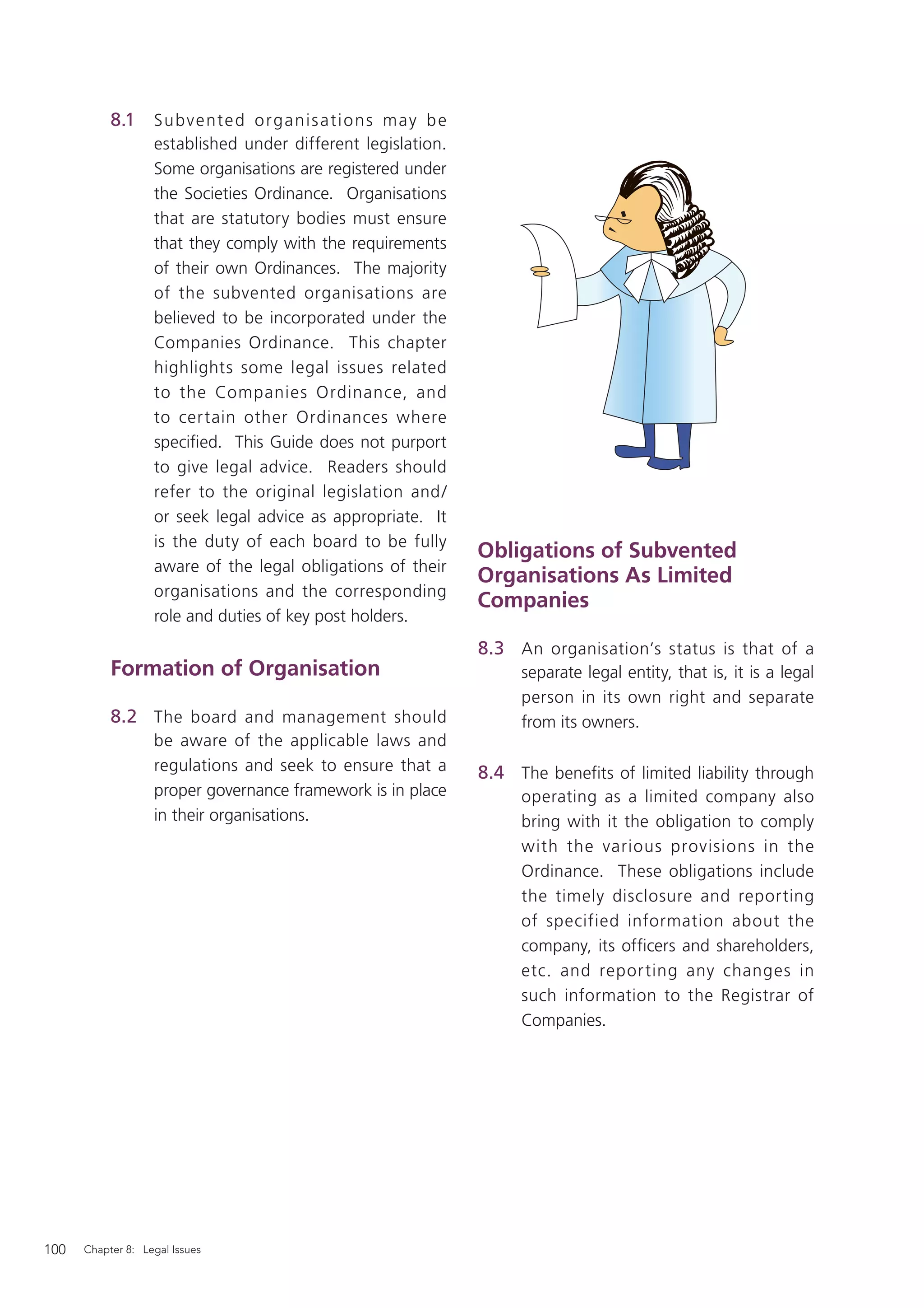 8.1     Su bve nte d o rg a ni s a t i o ns m ay b e
                   established under different legislation.
                   Some organisations are registered under
                   the Societies Ordinance. Organisations
                   that are statutory bodies must ensure
                   that they comply with the requirements
                   of their own Ordinances. The majority
                   of the subvented organisations are
                   believed to be incorporated under the
                   Companies Ordinance. This chapter
                   highlights some legal issues related
                   to the Companies Ordinance, and
                   to certain other Ordinances where
                   speciﬁed. This Guide does not purport
                   to give legal advice. Readers should
                   refer to the original legislation and /
                   or seek legal advice as appropriate. It
                   is the duty of each board to be fully
                                                                  Obligations of Subvented
                   aware of the legal obligations of their
                                                                  Organisations As Limited
                   organisations and the corresponding
                                                                  Companies
                   role and duties of key post holders.
                                                                  8.3 An organisation’s status is that of a
           Formation of Organisation                                   separate legal entity, that is, it is a legal
                                                                       person in its own right and separate
           8.2 The board and management should                         from its owners.
                   be aware of the applicable laws and
                   regulations and seek to ensure that a          8.4 The benefits of limited liability through
                   proper governance framework is in place             operating as a limited company also
                   in their organisations.                             bring with it the obligation to comply
                                                                       with the various provisions in the
                                                                       Ordinance. These obligations include
                                                                       the timely disclosure and reporting
                                                                       of specified information about the
                                                                       company, its officers and shareholders,
                                                                       etc. and repor ting any changes in
                                                                       such information to the Registrar of
                                                                       Companies.




100   Chapter 8: Legal Issues
 