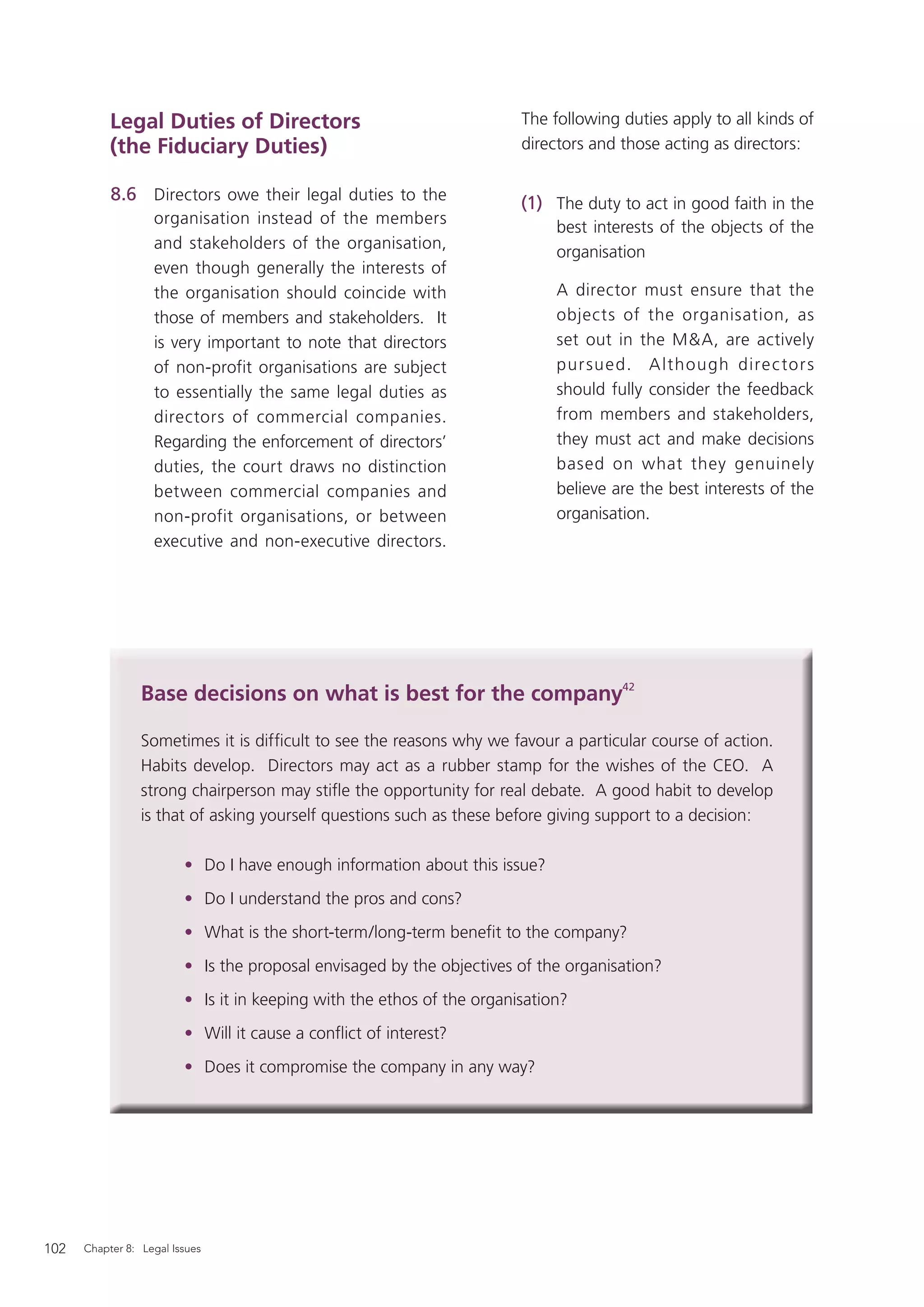 Legal Duties of Directors                                    The following duties apply to all kinds of
           (the Fiduciary Duties)                                       directors and those acting as directors:

           8.6 Directors owe their legal duties to the                  (1) The duty to act in good faith in the
                   organisation instead of the members
                                                                             best interests of the objects of the
                   and stakeholders of the organisation,
                                                                             organisation
                   even though generally the interests of
                   the organisation should coincide with                     A director must ensure that the
                   those of members and stakeholders. It                     objects of the organisation, as
                   is very important to note that directors                  set out in the M&A, are actively
                   of non-profit organisations are subject                   pur sued. A lthough dire c tor s
                   to essentially the same legal duties as                   should fully consider the feedback
                   directors of commercial companies.                        from members and stakeholders,
                   Regarding the enforcement of directors’                   they must act and make decisions
                   duties, the court draws no distinction                    based on what they genuinely
                   between commercial companies and                          believe are the best interests of the
                   non-profit organisations, or between                      organisation.
                   executive and non-executive directors.




                 Base decisions on what is best for the company42

                 Sometimes it is difﬁcult to see the reasons why we favour a particular course of action.
                 Habits develop. Directors may act as a rubber stamp for the wishes of the CEO. A
                 strong chairperson may stiﬂe the opportunity for real debate. A good habit to develop
                 is that of asking yourself questions such as these before giving support to a decision:

                         • Do I have enough information about this issue?
                         • Do I understand the pros and cons?
                         • What is the short-term/long-term beneﬁt to the company?
                         • Is the proposal envisaged by the objectives of the organisation?
                         • Is it in keeping with the ethos of the organisation?
                         • Will it cause a conﬂict of interest?
                         • Does it compromise the company in any way?




102   Chapter 8: Legal Issues
 