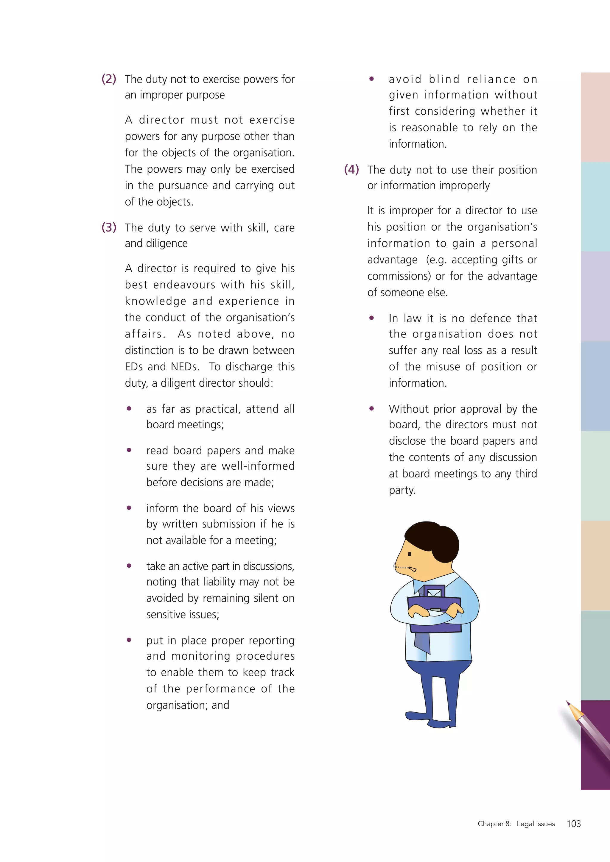 (2) The duty not to exercise powers for            •   avoid blind reliance on
    an improper purpose                                given information without
                                                       first considering whether it
    A dire c to r mus t n ot e xe rcis e
                                                       is reasonable to rely on the
    powers for any purpose other than
                                                       information.
    for the objects of the organisation.
    The powers may only be exercised           (4) The duty not to use their position
    in the pursuance and carrying out              or information improperly
    of the objects.
                                                   It is improper for a director to use
(3) The duty to serve with skill, care             his position or the organisation’s
    and diligence                                  information to gain a personal
                                                   advantage (e.g. accepting gifts or
    A director is required to give his
                                                   commissions) or for the advantage
    best endeavours with his skill,
                                                   of someone else.
    knowledge and experience in
    the conduct of the organisation’s              •   In law it is no defence that
    af fa ir s . A s n ote d a b ove, n o              the organisation does not
    distinction is to be drawn between                 suffer any real loss as a result
    EDs and NEDs. To discharge this                    of the misuse of position or
    duty, a diligent director should:                  information.

    •    as far as practical, attend all           •   Without prior approval by the
         board meetings;                               board, the directors must not
                                                       disclose the board papers and
    •    read board papers and make
                                                       the contents of any discussion
         sure they are well-informed
                                                       at board meetings to any third
         before decisions are made;
                                                       party.
    •    inform the board of his views
         by written submission if he is
         not available for a meeting;

    •    take an active part in discussions,
         noting that liability may not be
         avoided by remaining silent on
         sensitive issues;

    •    put in place proper reporting
         and monitoring procedures
         to enable them to keep track
         of the performance of the
         organisation; and




                                                                          Chapter 8: Legal Issues   103
 