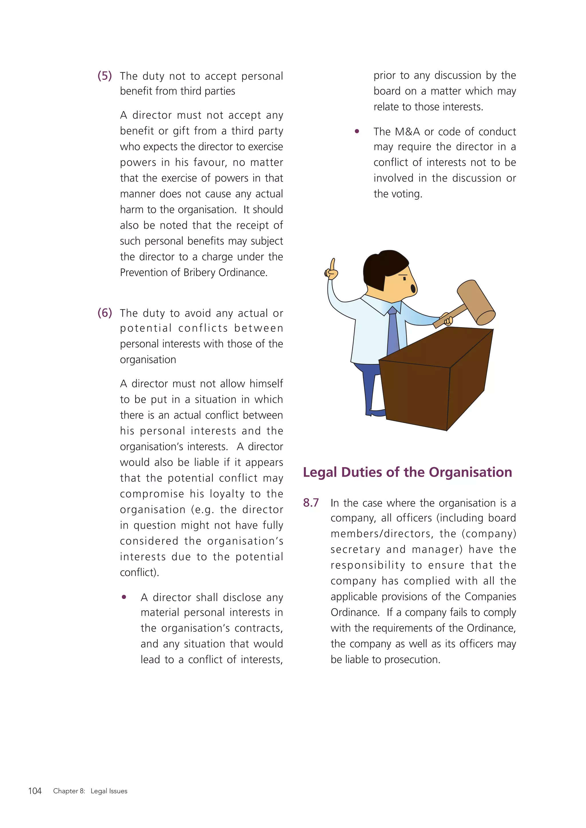 (5) The duty not to accept personal                            prior to any discussion by the
                          beneﬁt from third parties                               board on a matter which may
                                                                                  relate to those interests.
                          A director must not accept any
                          benefit or gift from a third party                 •    The M&A or code of conduct
                          who expects the director to exercise                    may require the director in a
                          powers in his favour, no matter                         conflict of interests not to be
                          that the exercise of powers in that                     involved in the discussion or
                          manner does not cause any actual                        the voting.
                          harm to the organisation. It should
                          also be noted that the receipt of
                          such personal beneﬁts may subject
                          the director to a charge under the
                          Prevention of Bribery Ordinance.


                   (6) The duty to avoid any actual or
                          potential conflic ts bet ween
                          personal interests with those of the
                          organisation

                          A director must not allow himself
                          to be put in a situation in which
                          there is an actual conﬂict between
                          his personal interests and the
                          organisation’s interests. A director
                          would also be liable if it appears
                          that the potential conflict may          Legal Duties of the Organisation
                          compromise his loyalt y to the
                                                                   8.7 In the case where the organisation is a
                          organisation (e.g. the director
                                                                        company, all officers (including board
                          in question might not have fully
                                                                        members /directors, the (company)
                          considered the organisation’s
                                                                        s e cret ar y and manag er) have the
                          interest s due to the potential
                                                                        re s p o ns ib ili t y to e nsure t hat t h e
                          conﬂict).
                                                                        company has complied with all the
                          •     A director shall disclose any           applicable provisions of the Companies
                                material personal interests in          Ordinance. If a company fails to comply
                                the organisation’s contracts,           with the requirements of the Ordinance,
                                and any situation that would            the company as well as its ofﬁcers may
                                lead to a conflict of interests,        be liable to prosecution.




104   Chapter 8: Legal Issues
 