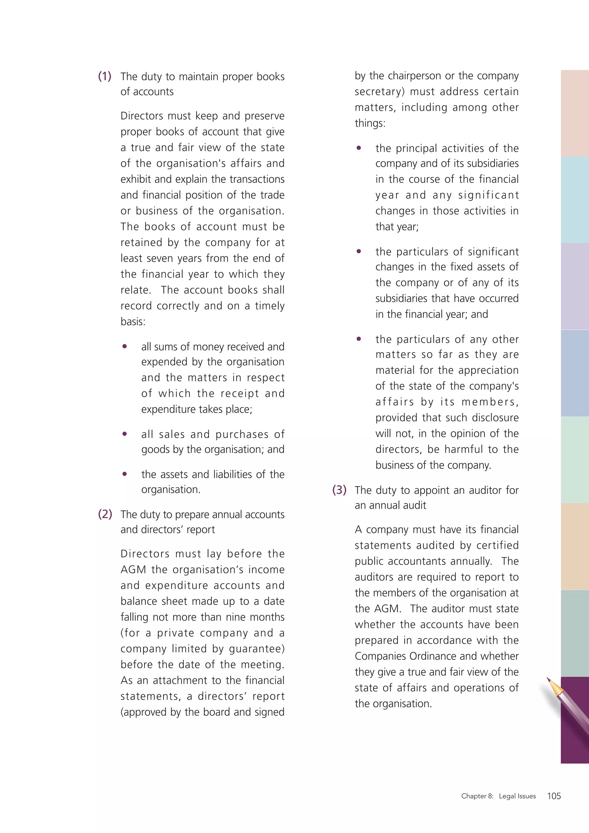 (1) The duty to maintain proper books            by the chairperson or the company
    of accounts                                  secretary) must address certain
                                                 matters, including among other
    Directors must keep and preserve
                                                 things:
    proper books of account that give
    a true and fair view of the state            •   the principal activities of the
    of the organisation's affairs and                company and of its subsidiaries
    exhibit and explain the transactions             in the course of the financial
    and financial position of the trade              year and any significant
    or business of the organisation.                 changes in those activities in
    The books of account must be                     that year;
    retained by the company for at
                                                 •   the particulars of significant
    least seven years from the end of
                                                     changes in the fixed assets of
    the financial year to which they
                                                     the company or of any of its
    relate. The account books shall
                                                     subsidiaries that have occurred
    record correctly and on a timely
                                                     in the ﬁnancial year; and
    basis:
                                                 •   the particulars of any other
    •    all sums of money received and
                                                     matters so far as they are
         expended by the organisation
                                                     material for the appreciation
         and the matters in respect
                                                     of the state of the company's
         of w hi ch t h e re ce ipt an d
                                                     af fairs by it s members,
         expenditure takes place;
                                                     provided that such disclosure
    •    all sales and purchases of                  will not, in the opinion of the
         goods by the organisation; and              directors, be harmful to the
                                                     business of the company.
    •    the assets and liabilities of the
         organisation.                       (3) The duty to appoint an auditor for
                                                 an annual audit
(2) The duty to prepare annual accounts
    and directors’ report                        A company must have its financial
                                                 statements audited by certified
    Direc tors must lay before the
                                                 public accountants annually. The
    AGM the organisation’s income
                                                 auditors are required to report to
    and expenditure accounts and
                                                 the members of the organisation at
    balance sheet made up to a date
                                                 the AGM. The auditor must state
    falling not more than nine months
                                                 whether the accounts have been
    (for a private company and a
                                                 prepared in accordance with the
    company limited by guarantee)
                                                 Companies Ordinance and whether
    before the date of the meeting.
                                                 they give a true and fair view of the
    As an attachment to the financial
                                                 state of affairs and operations of
    statements, a directors’ report
                                                 the organisation.
    (approved by the board and signed




                                                                         Chapter 8: Legal Issues   105
 