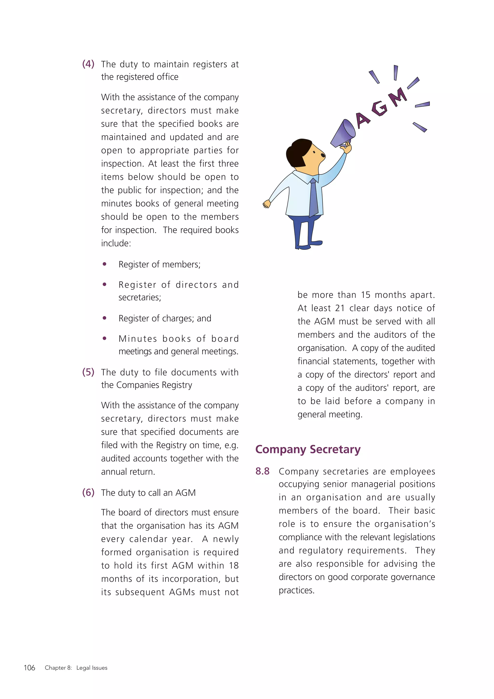 (4) The duty to maintain registers at
                          the registered ofﬁce

                          With the assistance of the company
                          secretary, directors must make
                          sure that the specified books are
                          maintained and updated and are
                          open to appropriate parties for
                          inspection. At least the first three
                          items below should be open to
                          the public for inspection; and the
                          minutes books of general meeting
                          should be open to the members
                          for inspection. The required books
                          include:

                          •     Register of members;

                          •     R e gis te r of dire c to r s an d
                                secretaries;                                 be more than 15 months apart.
                                                                             At least 21 clear days notice of
                          •     Register of charges; and                     the AGM must be served with all
                          •     Minutes books of board                       members and the auditors of the
                                meetings and general meetings.               organisation. A copy of the audited
                                                                             ﬁnancial statements, together with
                   (5) The duty to file documents with                       a copy of the directors' report and
                          the Companies Registry                             a copy of the auditors' report, are
                          With the assistance of the company                 to be laid before a company in
                          secretary, directors must make                     general meeting.
                          sure that specified documents are
                          ﬁled with the Registry on time, e.g.
                                                                     Company Secretary
                          audited accounts together with the
                          annual return.                             8.8 Company secretaries are employees
                                                                         occupying senior managerial positions
                   (6) The duty to call an AGM                           in an organisation and are usually
                          The board of directors must ensure             members of the board. Their basic
                          that the organisation has its AGM              role is to ensure the organisation’s
                          ever y calendar year. A newly                  compliance with the relevant legislations
                          formed organisation is required                and regulatory requirements. They
                          to hold its first AGM within 18                are also responsible for advising the
                          months of its incorporation, but               directors on good corporate governance
                          its subsequent AGMs must not                   practices.




106   Chapter 8: Legal Issues
 