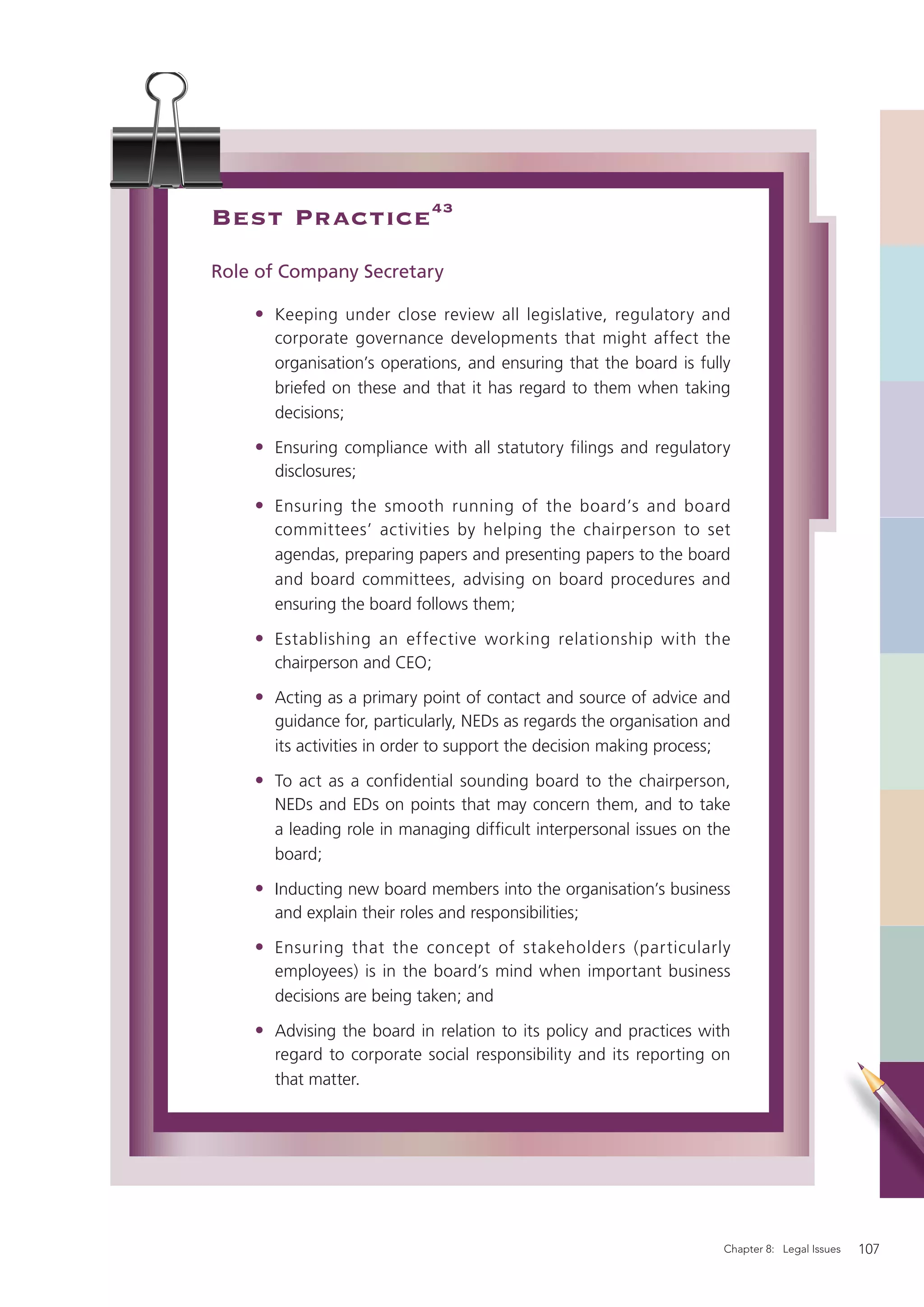 Best Practice 43
Role of Company Secretary

    • Keeping under close review all legislative, regulatory and
      corporate governance developments that might affect the
      organisation’s operations, and ensuring that the board is fully
      briefed on these and that it has regard to them when taking
      decisions;

    • Ensuring compliance with all statutory filings and regulatory
      disclosures;

    • Ensuring the smooth running of the board’s and board
      committees’ activities by helping the chairperson to set
      agendas, preparing papers and presenting papers to the board
      and board committees, advising on board procedures and
      ensuring the board follows them;

    • Establishing an effective working relationship with the
      chairperson and CEO;

    • Acting as a primary point of contact and source of advice and
      guidance for, particularly, NEDs as regards the organisation and
      its activities in order to support the decision making process;

    • To act as a confidential sounding board to the chairperson,
      NEDs and EDs on points that may concern them, and to take
      a leading role in managing difﬁcult interpersonal issues on the
      board;

    • Inducting new board members into the organisation’s business
      and explain their roles and responsibilities;

    • Ensuring that the concept of stakeholders (particularly
      employees) is in the board’s mind when important business
      decisions are being taken; and

    • Advising the board in relation to its policy and practices with
      regard to corporate social responsibility and its reporting on
      that matter.




                                                                     Chapter 8: Legal Issues   107
 
