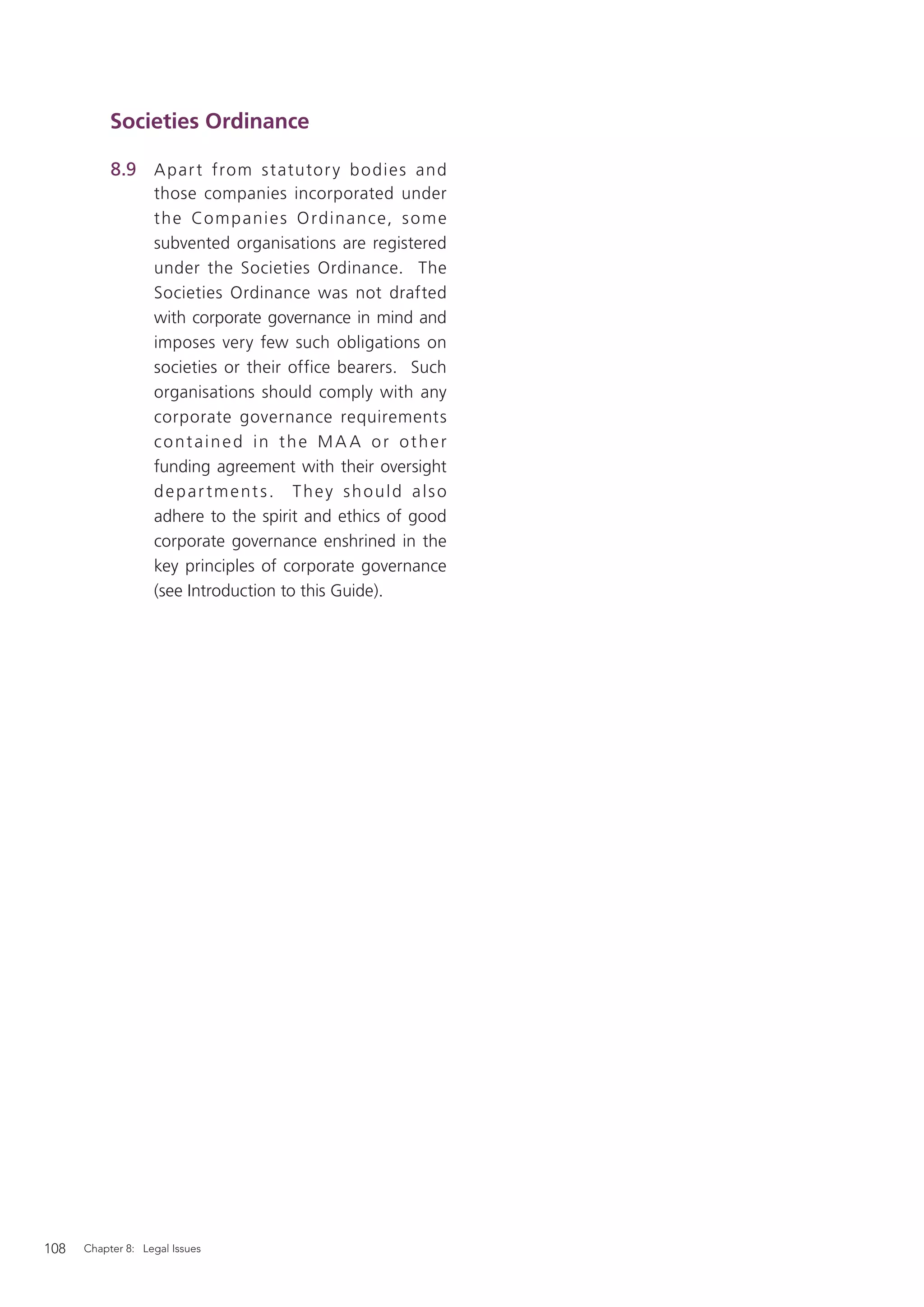 Societies Ordinance

           8.9 A par t from s t atutor y b o di e s and
                   those companies incorporated under
                   t h e Co m p a ni e s O rd ina n ce, s o m e
                   subvented organisations are registered
                   under the Societies Ordinance. The
                   Societies Ordinance was not drafted
                   with corporate governance in mind and
                   imposes very few such obligations on
                   societies or their office bearers. Such
                   organisations should comply with any
                   corporate governance requirements
                   contained in the MA A or other
                   funding agreement with their oversight
                   depar tment s. They should also
                   adhere to the spirit and ethics of good
                   corporate governance enshrined in the
                   key principles of corporate governance
                   (see Introduction to this Guide).




108   Chapter 8: Legal Issues
 