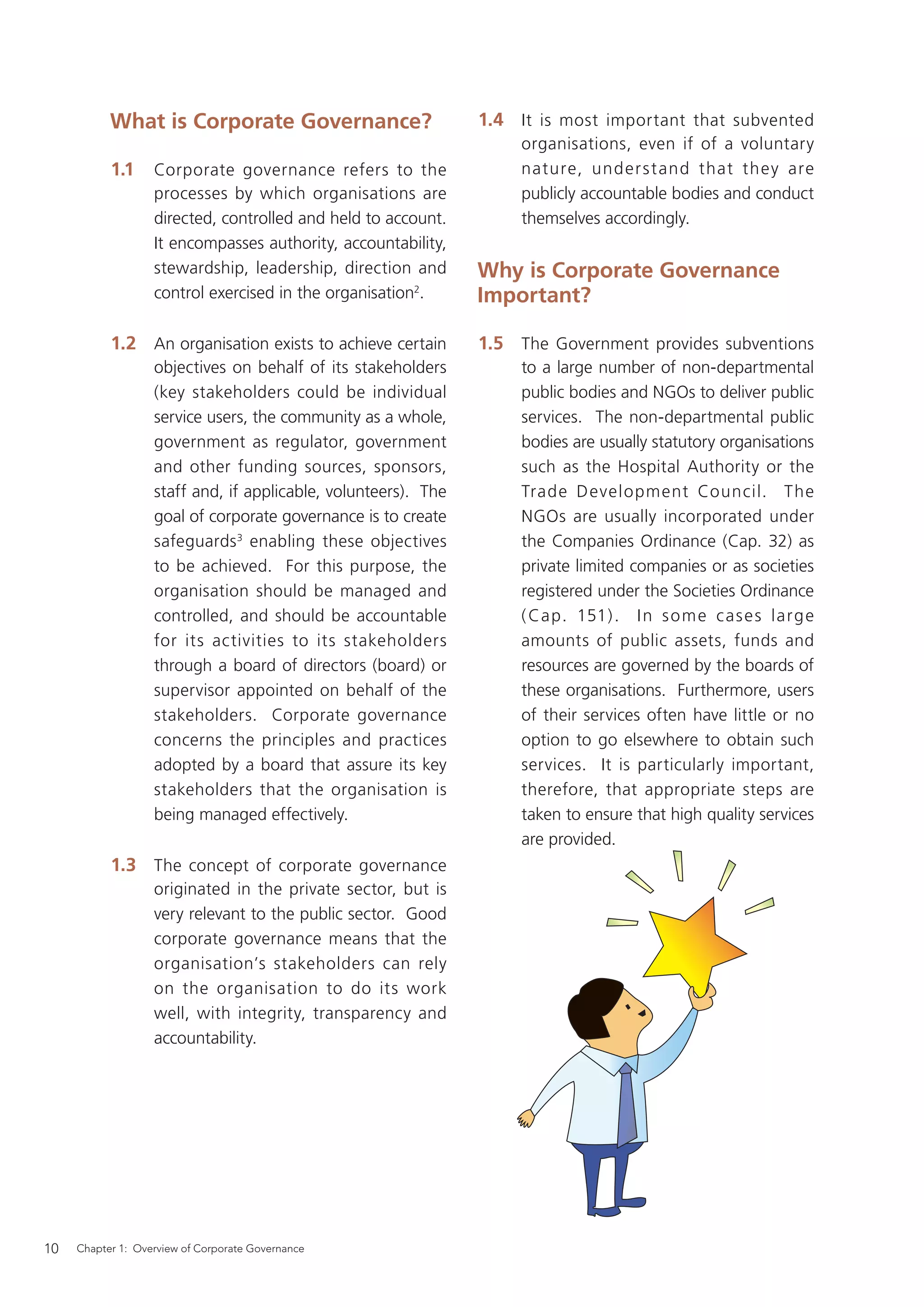 What is Corporate Governance?                        1.4 It is most important that subvented
                                                                     organisations, even if of a voluntary
           1.1     Corporate governance refers to the                nature, under s t and that they are
                   processes by which organisations are              publicly accountable bodies and conduct
                   directed, controlled and held to account.         themselves accordingly.
                   It encompasses authority, accountability,
                   stewardship, leadership, direction and       Why is Corporate Governance
                   control exercised in the organisation2.      Important?

           1.2 An organisation exists to achieve certain        1.5 The Government provides subventions
                   objectives on behalf of its stakeholders          to a large number of non-departmental
                   (key stakeholders could be individual             public bodies and NGOs to deliver public
                   service users, the community as a whole,          services. The non-departmental public
                   government as regulator, government               bodies are usually statutory organisations
                   and other funding sources, sponsors,              such as the Hospital Authority or the
                   staff and, if applicable, volunteers). The        Trade Development Council. The
                   goal of corporate governance is to create         NGOs are usually incorporated under
                   safeguards 3 enabling these objectives            the Companies Ordinance (Cap. 32) as
                   to be achieved. For this purpose, the             private limited companies or as societies
                   organisation should be managed and                registered under the Societies Ordinance
                   controlled, and should be accountable             ( Cap. 151) . I n s o m e c as e s larg e
                   for its activities to its stakeholders            amounts of public assets, funds and
                   through a board of directors (board) or           resources are governed by the boards of
                   supervisor appointed on behalf of the             these organisations. Furthermore, users
                   stakeholders. Corporate governance                of their services often have little or no
                   concerns the principles and practices             option to go elsewhere to obtain such
                   adopted by a board that assure its key            services. It is particularly important,
                   stakeholders that the organisation is             therefore, that appropriate steps are
                   being managed effectively.                        taken to ensure that high quality services
                                                                     are provided.
           1.3 The concept of corporate governance
                   originated in the private sector, but is
                   very relevant to the public sector. Good
                   corporate governance means that the
                   organisation’s stakeholders can rely
                   on the organisation to do its work
                   well, with integrity, transparency and
                   accountability.




10   Chapter 1: Overview of Corporate Governance
 