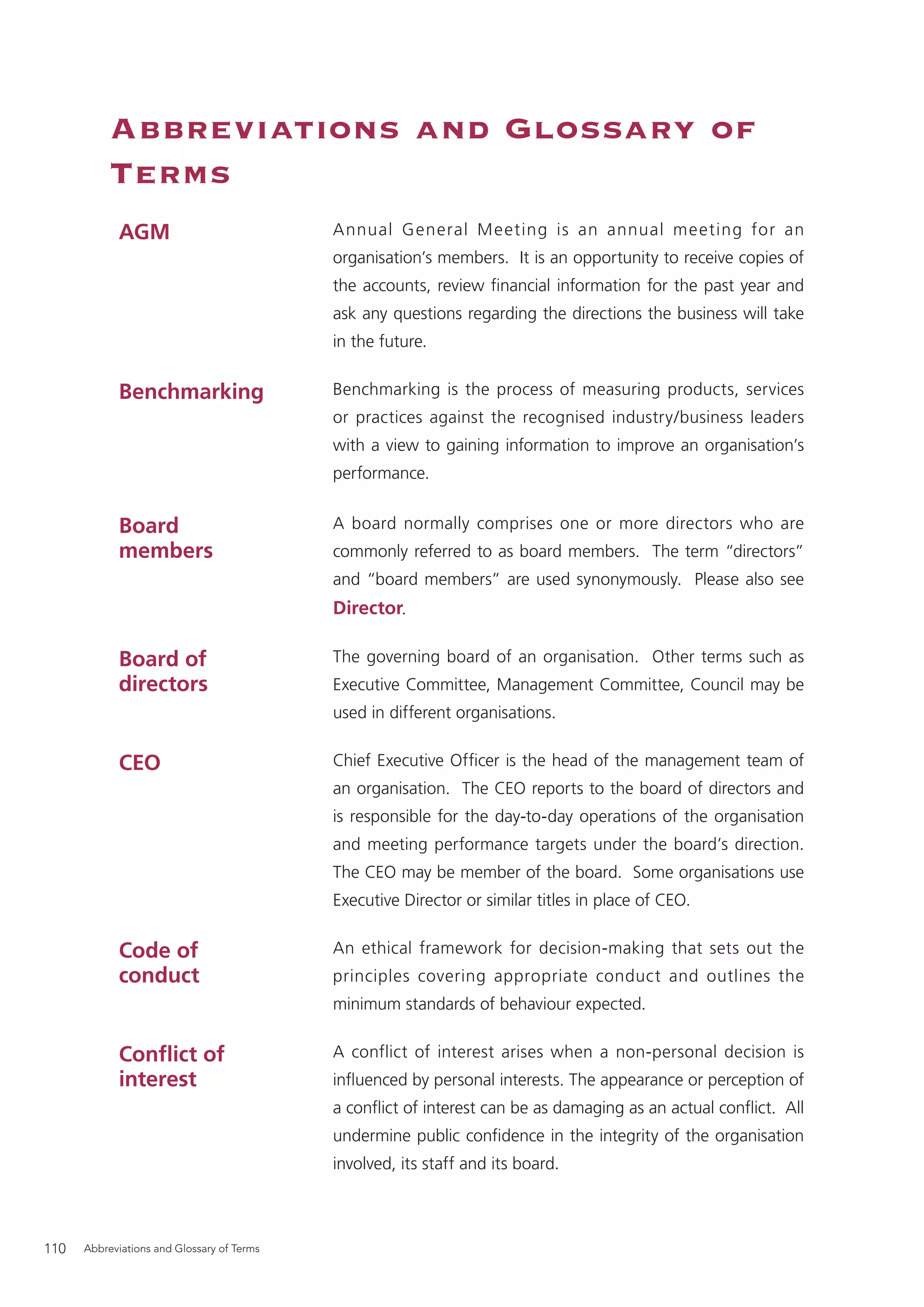 Abbreviations and Glossary of
           Terms
            AGM                             Annual General M eeting is an annual meeting for an
                                            organisation’s members. It is an opportunity to receive copies of
                                            the accounts, review ﬁnancial information for the past year and
                                            ask any questions regarding the directions the business will take
                                            in the future.


            Benchmarking                    Benchmarking is the process of measuring products, services
                                            or practices against the recognised industry/business leaders
                                            with a view to gaining information to improve an organisation’s
                                            performance.


            Board                           A board normally comprises one or more directors who are
            members                         commonly referred to as board members. The term “directors”
                                            and “board members” are used synonymously. Please also see
                                            Director.

            Board of                        The governing board of an organisation. Other terms such as
            directors                       Executive Committee, Management Committee, Council may be
                                            used in different organisations.


            CEO                             Chief Executive Ofﬁcer is the head of the management team of
                                            an organisation. The CEO reports to the board of directors and
                                            is responsible for the day-to-day operations of the organisation
                                            and meeting performance targets under the board’s direction.
                                            The CEO may be member of the board. Some organisations use
                                            Executive Director or similar titles in place of CEO.


            Code of                         An ethical framework for decision-making that sets out the
            conduct                         principles covering appropriate conduct and outlines the
                                            minimum standards of behaviour expected.


            Conﬂict of                      A conflict of interest arises when a non-personal decision is
            interest                        inﬂuenced by personal interests. The appearance or perception of
                                            a conﬂict of interest can be as damaging as an actual conﬂict. All
                                            undermine public conﬁdence in the integrity of the organisation
                                            involved, its staff and its board.



110   Abbreviations and Glossary of Terms
 