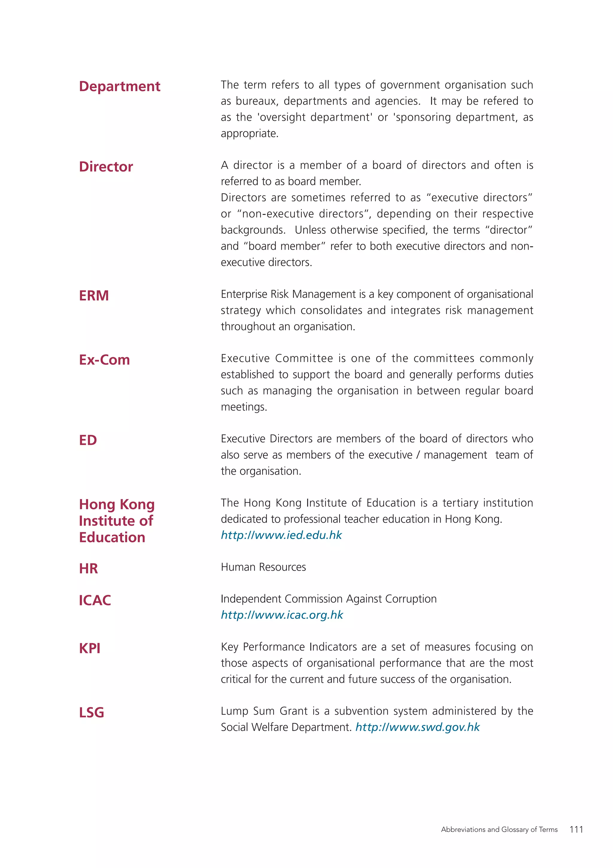 Department     The term refers to all types of government organisation such
               as bureaux, departments and agencies. It may be refered to
               as the 'oversight department' or 'sponsoring department, as
               appropriate.


Director       A director is a member of a board of directors and often is
               referred to as board member.
               Directors are sometimes referred to as “executive directors”
               or “non-executive directors”, depending on their respective
               backgrounds. Unless otherwise specified, the terms “director”
               and “board member” refer to both executive directors and non-
               executive directors.


ERM            Enterprise Risk Management is a key component of organisational
               strategy which consolidates and integrates risk management
               throughout an organisation.


Ex-Com         Executive Committee is one of the committees commonly
               established to support the board and generally performs duties
               such as managing the organisation in between regular board
               meetings.


ED             Executive Directors are members of the board of directors who
               also serve as members of the executive / management team of
               the organisation.


Hong Kong      The Hong Kong Institute of Education is a tertiary institution
Institute of   dedicated to professional teacher education in Hong Kong.
Education      http://www.ied.edu.hk


HR             Human Resources


ICAC           Independent Commission Against Corruption
               http://www.icac.org.hk


KPI            Key Performance Indicators are a set of measures focusing on
               those aspects of organisational performance that are the most
               critical for the current and future success of the organisation.


LSG            Lump Sum Grant is a subvention system administered by the
               Social Welfare Department. http://www.swd.gov.hk




                                                            Abbreviations and Glossary of Terms   111
 