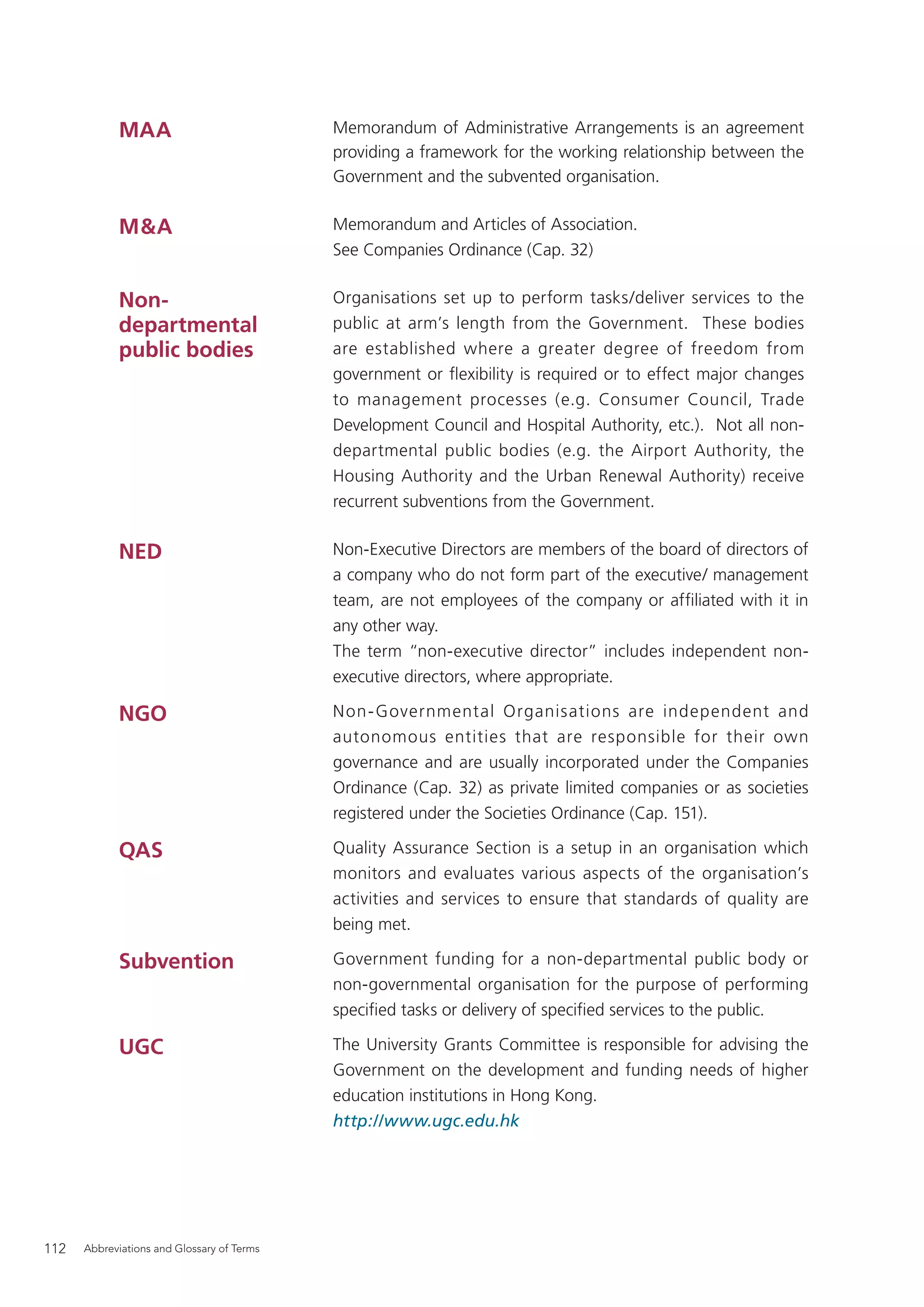 MAA                             Memorandum of Administrative Arrangements is an agreement
                                            providing a framework for the working relationship between the
                                            Government and the subvented organisation.


            M&A                             Memorandum and Articles of Association.
                                            See Companies Ordinance (Cap. 32)


            Non-                            Organisations set up to perform tasks/deliver services to the
            departmental                    public at arm’s length from the Government. These bodies
            public bodies                   are established where a greater degree of freedom from
                                            government or ﬂexibility is required or to effect major changes
                                            to management processes (e.g. Consumer Council, Trade
                                            Development Council and Hospital Authority, etc.). Not all non-
                                            departmental public bodies (e.g. the Airport Authority, the
                                            Housing Authority and the Urban Renewal Authority) receive
                                            recurrent subventions from the Government.


            NED                             Non-Executive Directors are members of the board of directors of
                                            a company who do not form part of the executive/ management
                                            team, are not employees of the company or afﬁliated with it in
                                            any other way.
                                            The term “non-executive director” includes independent non-
                                            executive directors, where appropriate.

            NGO                             Non- Governmental Organisations are independent and
                                            autonomous entities that are responsible for their own
                                            governance and are usually incorporated under the Companies
                                            Ordinance (Cap. 32) as private limited companies or as societies
                                            registered under the Societies Ordinance (Cap. 151).

            QAS                             Quality Assurance Section is a setup in an organisation which
                                            monitors and evaluates various aspects of the organisation’s
                                            activities and services to ensure that standards of quality are
                                            being met.

            Subvention                      Government funding for a non-departmental public body or
                                            non-governmental organisation for the purpose of performing
                                            speciﬁed tasks or delivery of speciﬁed services to the public.

            UGC                             The University Grants Committee is responsible for advising the
                                            Government on the development and funding needs of higher
                                            education institutions in Hong Kong.
                                            http://www.ugc.edu.hk




112   Abbreviations and Glossary of Terms
 