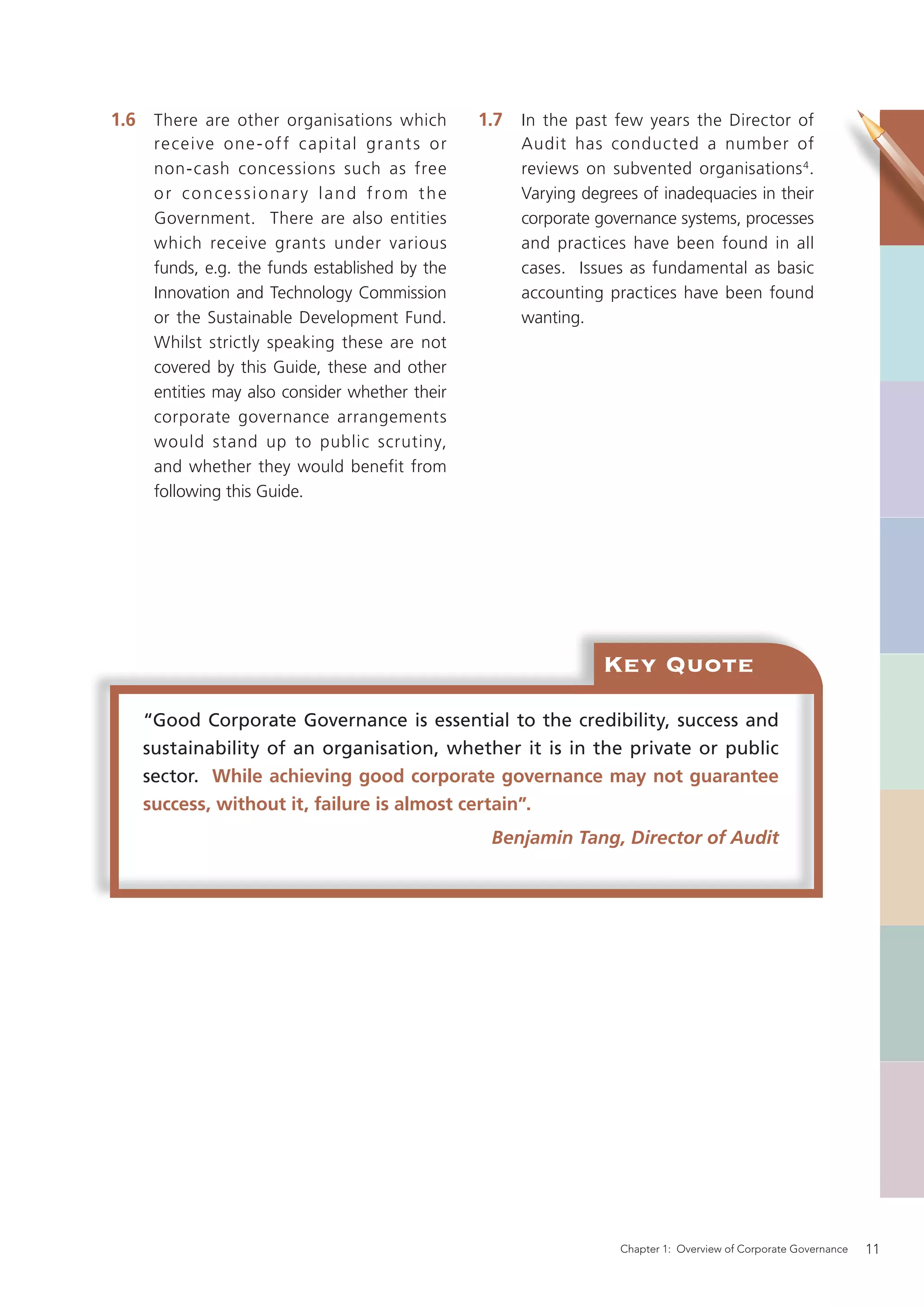 1.6 There are other organisations which          1.7 In the past few years the Director of
     re cei ve one - of f c apit al grant s or        Audit has conducted a number of
     non-cash concessions such as free                reviews on subvented organisations 4 .
     or concessionar y land from the                  Varying degrees of inadequacies in their
     Government. There are also entities              corporate governance systems, processes
     which receive grants under various               and practices have been found in all
     funds, e.g. the funds established by the         cases. Issues as fundamental as basic
     Innovation and Technology Commission             accounting practices have been found
     or the Sustainable Development Fund.             wanting.
     Whilst strictly speaking these are not
     covered by this Guide, these and other
     entities may also consider whether their
     corporate governance arrangements
     would stand up to public scrutiny,
     and whether they would benefit from
     following this Guide.




                                                                 Key Quote
   “Good Corporate Governance is essential to the credibility, success and
   sustainability of an organisation, whether it is in the private or public
   sector. While achieving good corporate governance may not guarantee
   success, without it, failure is almost certain”.
                                                  Benjamin Tang, Director of Audit




                                                                   Chapter 1: Overview of Corporate Governance   11
 