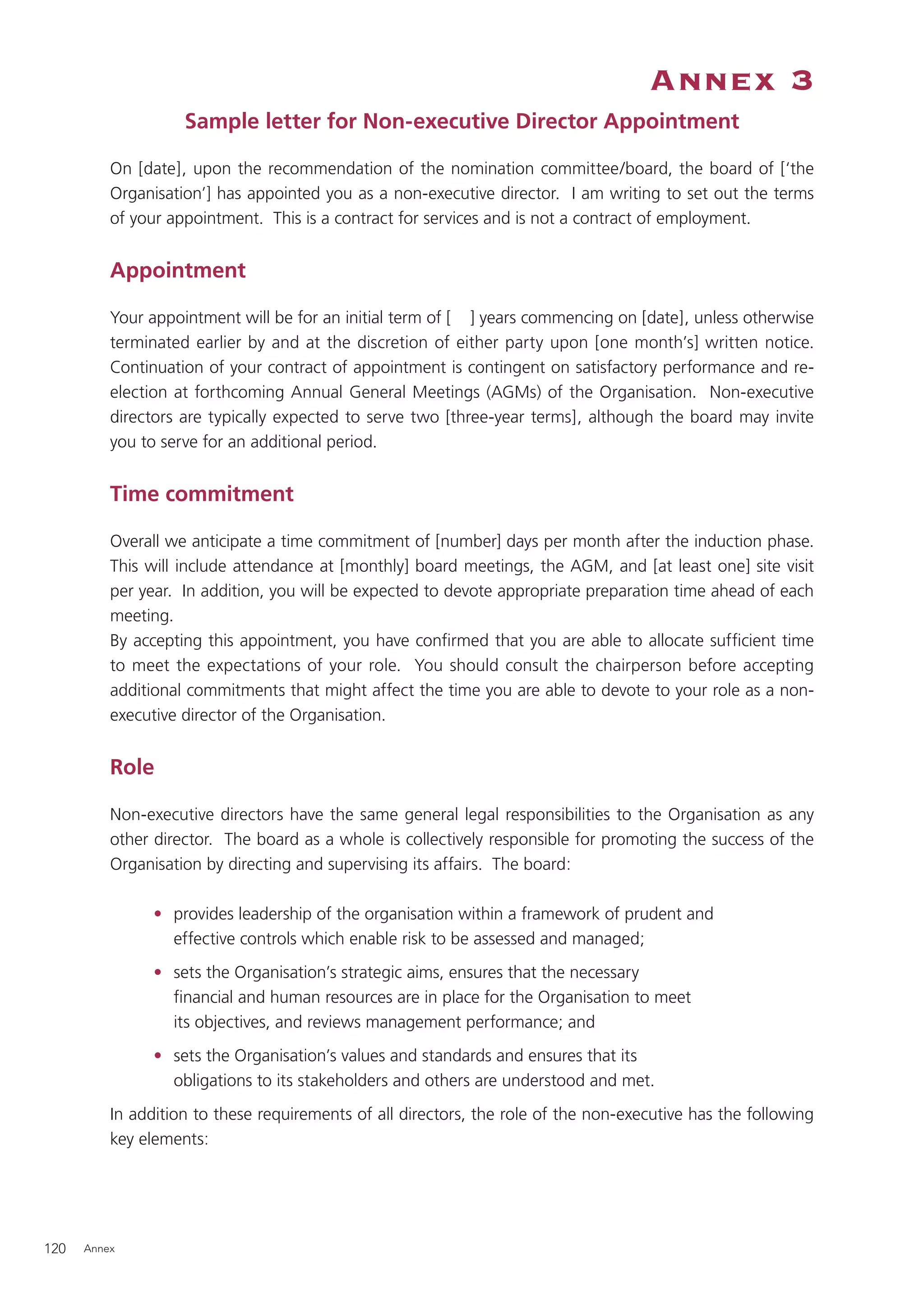 Annex 3
                    Sample letter for Non-executive Director Appointment

          On [date], upon the recommendation of the nomination committee/board, the board of [‘the
          Organisation’] has appointed you as a non-executive director. I am writing to set out the terms
          of your appointment. This is a contract for services and is not a contract of employment.


          Appointment

          Your appointment will be for an initial term of [ ] years commencing on [date], unless otherwise
          terminated earlier by and at the discretion of either party upon [one month’s] written notice.
          Continuation of your contract of appointment is contingent on satisfactory performance and re-
          election at forthcoming Annual General Meetings (AGMs) of the Organisation. Non-executive
          directors are typically expected to serve two [three-year terms], although the board may invite
          you to serve for an additional period.


          Time commitment

          Overall we anticipate a time commitment of [number] days per month after the induction phase.
          This will include attendance at [monthly] board meetings, the AGM, and [at least one] site visit
          per year. In addition, you will be expected to devote appropriate preparation time ahead of each
          meeting.
          By accepting this appointment, you have conﬁrmed that you are able to allocate sufﬁcient time
          to meet the expectations of your role. You should consult the chairperson before accepting
          additional commitments that might affect the time you are able to devote to your role as a non-
          executive director of the Organisation.


          Role

          Non-executive directors have the same general legal responsibilities to the Organisation as any
          other director. The board as a whole is collectively responsible for promoting the success of the
          Organisation by directing and supervising its affairs. The board:

                • provides leadership of the organisation within a framework of prudent and
                  effective controls which enable risk to be assessed and managed;
                • sets the Organisation’s strategic aims, ensures that the necessary
                  ﬁnancial and human resources are in place for the Organisation to meet
                  its objectives, and reviews management performance; and
                • sets the Organisation’s values and standards and ensures that its
                  obligations to its stakeholders and others are understood and met.
          In addition to these requirements of all directors, the role of the non-executive has the following
          key elements:




120   Annex
 