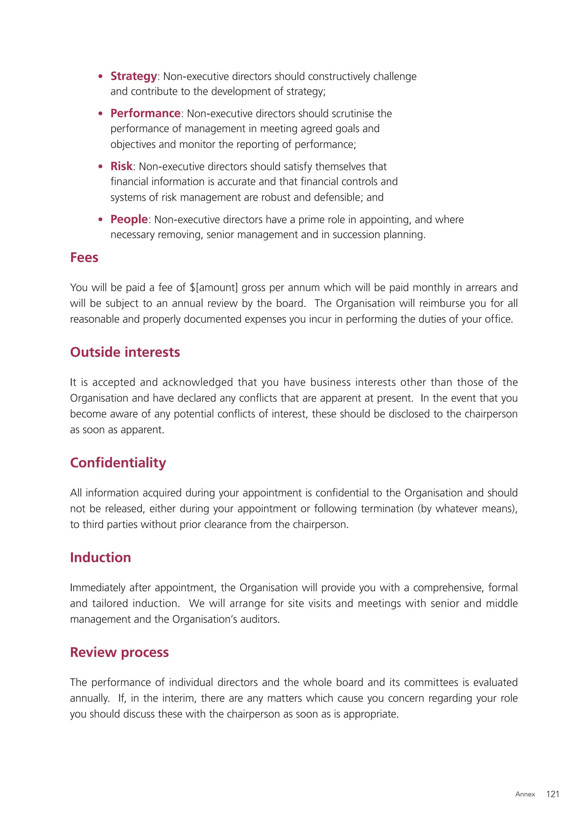 • Strategy: Non-executive directors should constructively challenge
       and contribute to the development of strategy;

     • Performance: Non-executive directors should scrutinise the
       performance of management in meeting agreed goals and
       objectives and monitor the reporting of performance;

     • Risk: Non-executive directors should satisfy themselves that
       ﬁnancial information is accurate and that ﬁnancial controls and
       systems of risk management are robust and defensible; and

     • People: Non-executive directors have a prime role in appointing, and where
       necessary removing, senior management and in succession planning.

Fees

You will be paid a fee of $[amount] gross per annum which will be paid monthly in arrears and
will be subject to an annual review by the board. The Organisation will reimburse you for all
reasonable and properly documented expenses you incur in performing the duties of your ofﬁce.


Outside interests

It is accepted and acknowledged that you have business interests other than those of the
Organisation and have declared any conﬂicts that are apparent at present. In the event that you
become aware of any potential conﬂicts of interest, these should be disclosed to the chairperson
as soon as apparent.


Conﬁdentiality

All information acquired during your appointment is conﬁdential to the Organisation and should
not be released, either during your appointment or following termination (by whatever means),
to third parties without prior clearance from the chairperson.


Induction

Immediately after appointment, the Organisation will provide you with a comprehensive, formal
and tailored induction. We will arrange for site visits and meetings with senior and middle
management and the Organisation’s auditors.


Review process

The performance of individual directors and the whole board and its committees is evaluated
annually. If, in the interim, there are any matters which cause you concern regarding your role
you should discuss these with the chairperson as soon as is appropriate.




                                                                                               Annex   121
 