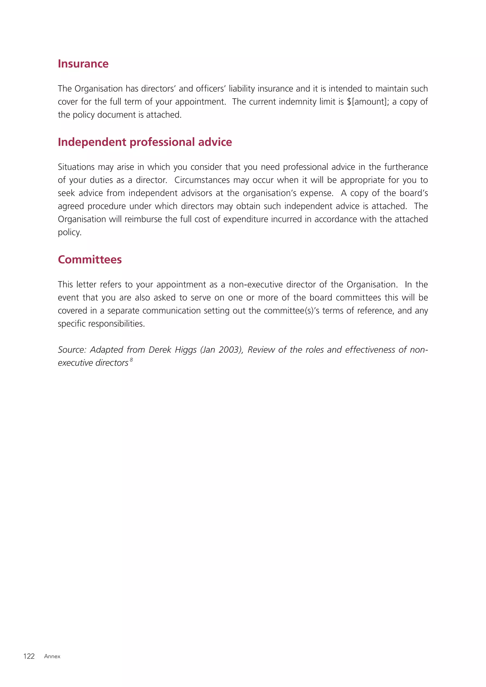 Insurance

          The Organisation has directors’ and ofﬁcers’ liability insurance and it is intended to maintain such
          cover for the full term of your appointment. The current indemnity limit is $[amount]; a copy of
          the policy document is attached.


          Independent professional advice

          Situations may arise in which you consider that you need professional advice in the furtherance
          of your duties as a director. Circumstances may occur when it will be appropriate for you to
          seek advice from independent advisors at the organisation’s expense. A copy of the board’s
          agreed procedure under which directors may obtain such independent advice is attached. The
          Organisation will reimburse the full cost of expenditure incurred in accordance with the attached
          policy.


          Committees

          This letter refers to your appointment as a non-executive director of the Organisation. In the
          event that you are also asked to serve on one or more of the board committees this will be
          covered in a separate communication setting out the committee(s)’s terms of reference, and any
          speciﬁc responsibilities.

          Source: Adapted from Derek Higgs (Jan 2003), Review of the roles and effectiveness of non-
          executive directors 8




122   Annex
 