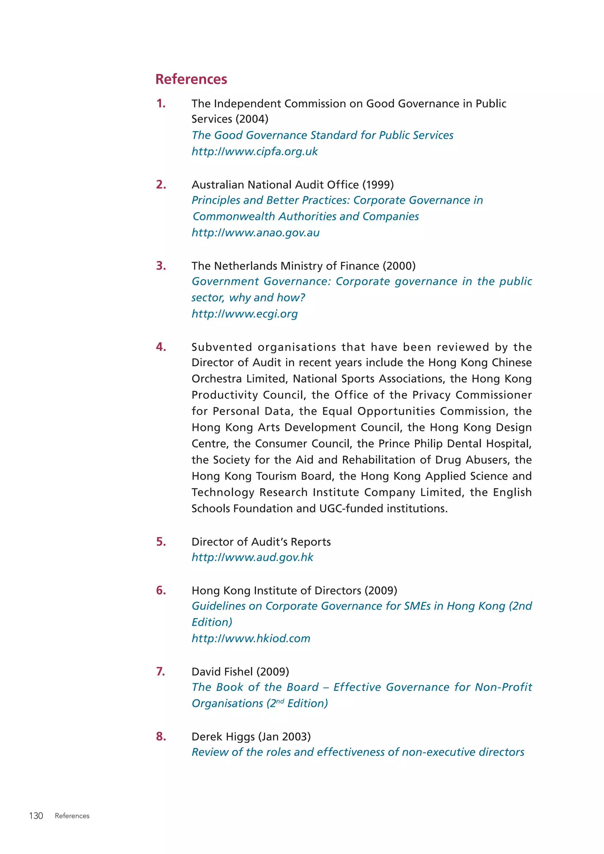 References
                   1.   The Independent Commission on Good Governance in Public
                        Services (2004)
                        The Good Governance Standard for Public Services
                        http://www.cipfa.org.uk

                   2.   Australian National Audit Ofﬁce (1999)
                        Principles and Better Practices: Corporate Governance in
                        Commonwealth Authorities and Companies
                        http://www.anao.gov.au

                   3.   The Netherlands Ministry of Finance (2000)
                        Government Governance: Corporate governance in the public
                        sector, why and how?
                        http://www.ecgi.org

                   4.   Subvented organisations that have been reviewed by the
                        Director of Audit in recent years include the Hong Kong Chinese
                        Orchestra Limited, National Sports Associations, the Hong Kong
                        Productivity Council, the Office of the Privacy Commissioner
                        for Personal Data, the Equal Opportunities Commission, the
                        Hong Kong Arts Development Council, the Hong Kong Design
                        Centre, the Consumer Council, the Prince Philip Dental Hospital,
                        the Society for the Aid and Rehabilitation of Drug Abusers, the
                        Hong Kong Tourism Board, the Hong Kong Applied Science and
                        Technology Research Institute Company Limited, the English
                        Schools Foundation and UGC-funded institutions.

                   5.   Director of Audit’s Reports
                        http://www.aud.gov.hk

                   6.   Hong Kong Institute of Directors (2009)
                        Guidelines on Corporate Governance for SMEs in Hong Kong (2nd
                        Edition)
                        http://www.hkiod.com

                   7.   David Fishel (2009)
                        The Book of the Board – Effective Governance for Non-Profit
                        Organisations (2nd Edition)

                   8.   Derek Higgs (Jan 2003)
                        Review of the roles and effectiveness of non-executive directors




130   References
 