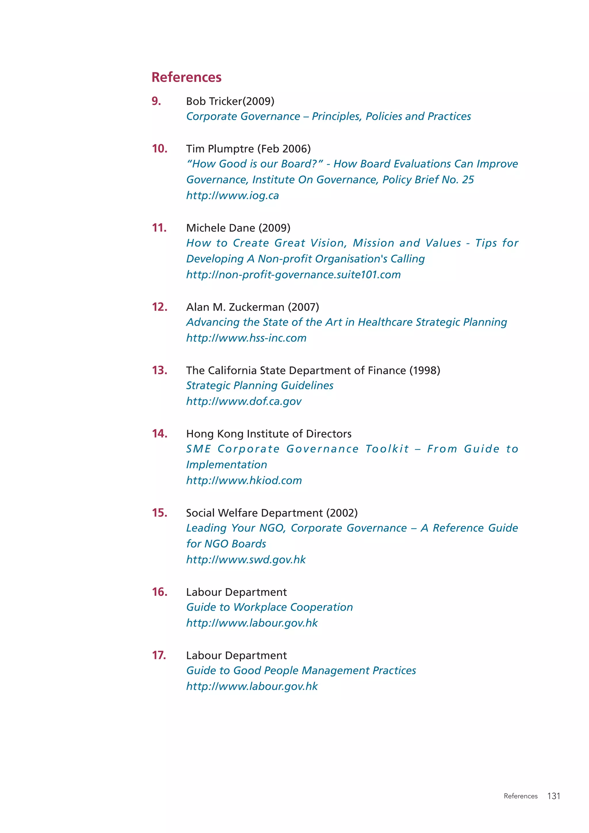 References
9.    Bob Tricker(2009)
      Corporate Governance – Principles, Policies and Practices

10.   Tim Plumptre (Feb 2006)
      “How Good is our Board?” - How Board Evaluations Can Improve
      Governance, Institute On Governance, Policy Brief No. 25
      http://www.iog.ca

11.   Michele Dane (2009)
      How to Create Great Vision, Mission and Values - Tips for
      Developing A Non-proﬁt Organisation's Calling
      http://non-proﬁt-governance.suite101.com

12.   Alan M. Zuckerman (2007)
      Advancing the State of the Art in Healthcare Strategic Planning
      http://www.hss-inc.com

13.   The California State Department of Finance (1998)
      Strategic Planning Guidelines
      http://www.dof.ca.gov

14.   Hong Kong Institute of Directors
      S M E C o r p o r a t e G o v e r n a n c e To o l k i t – F r o m G u i d e t o
      Implementation
      http://www.hkiod.com

15.   Social Welfare Department (2002)
      Leading Your NGO, Corporate Governance – A Reference Guide
      for NGO Boards
      http://www.swd.gov.hk

16.   Labour Department
      Guide to Workplace Cooperation
      http://www.labour.gov.hk

17.   Labour Department
      Guide to Good People Management Practices
      http://www.labour.gov.hk




                                                                                  References   131
 