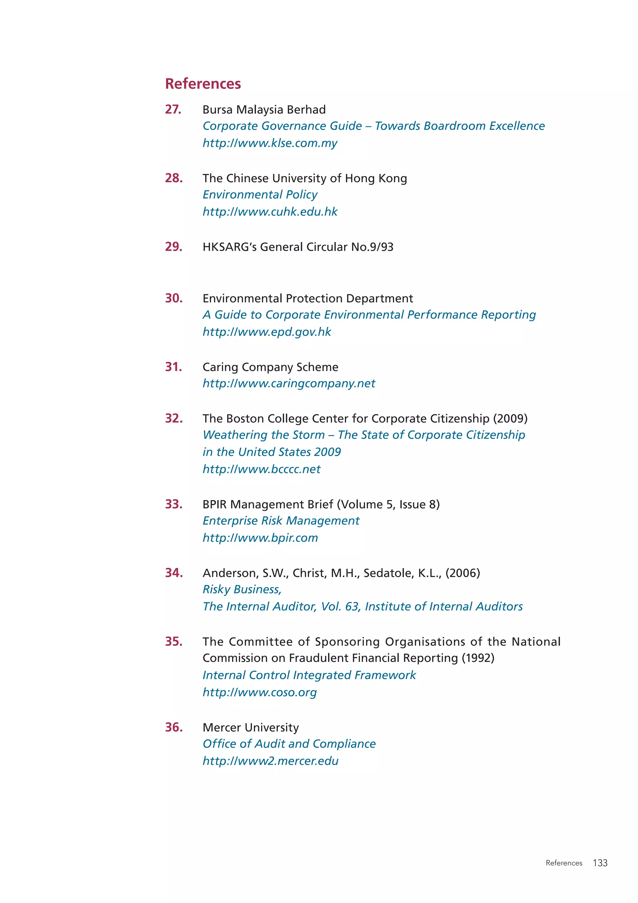 References
27.   Bursa Malaysia Berhad
      Corporate Governance Guide – Towards Boardroom Excellence
      http://www.klse.com.my

28.   The Chinese University of Hong Kong
      Environmental Policy
      http://www.cuhk.edu.hk

29.   HKSARG’s General Circular No.9/93



30.   Environmental Protection Department
      A Guide to Corporate Environmental Performance Reporting
      http://www.epd.gov.hk

31.   Caring Company Scheme
      http://www.caringcompany.net

32.   The Boston College Center for Corporate Citizenship (2009)
      Weathering the Storm – The State of Corporate Citizenship
      in the United States 2009
      http://www.bcccc.net

33.   BPIR Management Brief (Volume 5, Issue 8)
      Enterprise Risk Management
      http://www.bpir.com

34.   Anderson, S.W., Christ, M.H., Sedatole, K.L., (2006)
      Risky Business,
      The Internal Auditor, Vol. 63, Institute of Internal Auditors

35.   The Committee of Sponsoring Organisations of the National
      Commission on Fraudulent Financial Reporting (1992)
      Internal Control Integrated Framework
      http://www.coso.org

36.   Mercer University
      Ofﬁce of Audit and Compliance
      http://www2.mercer.edu




                                                                      References   133
 
