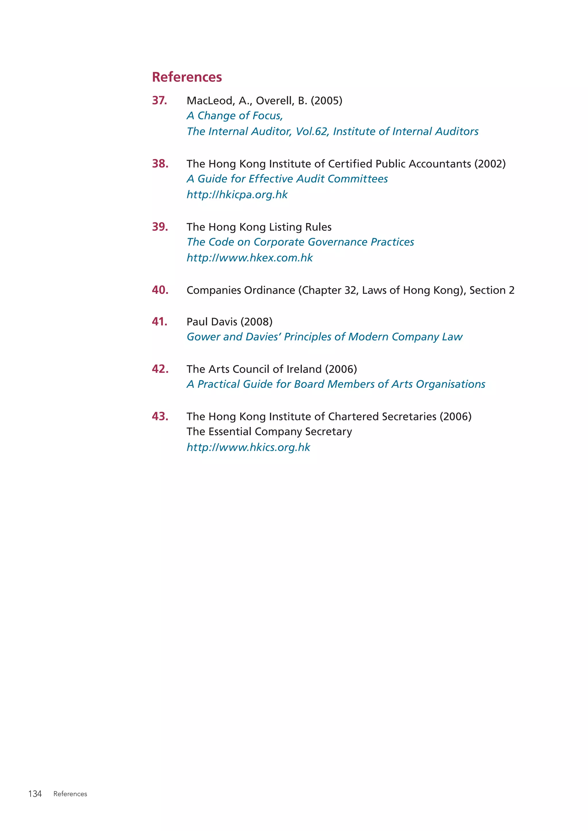 References
                   37.   MacLeod, A., Overell, B. (2005)
                         A Change of Focus,
                         The Internal Auditor, Vol.62, Institute of Internal Auditors

                   38.   The Hong Kong Institute of Certiﬁed Public Accountants (2002)
                         A Guide for Effective Audit Committees
                         http://hkicpa.org.hk

                   39.   The Hong Kong Listing Rules
                         The Code on Corporate Governance Practices
                         http://www.hkex.com.hk

                   40.   Companies Ordinance (Chapter 32, Laws of Hong Kong), Section 2

                   41.   Paul Davis (2008)
                         Gower and Davies’ Principles of Modern Company Law

                   42.   The Arts Council of Ireland (2006)
                         A Practical Guide for Board Members of Arts Organisations

                   43.   The Hong Kong Institute of Chartered Secretaries (2006)
                         The Essential Company Secretary
                         http://www.hkics.org.hk




134   References
 