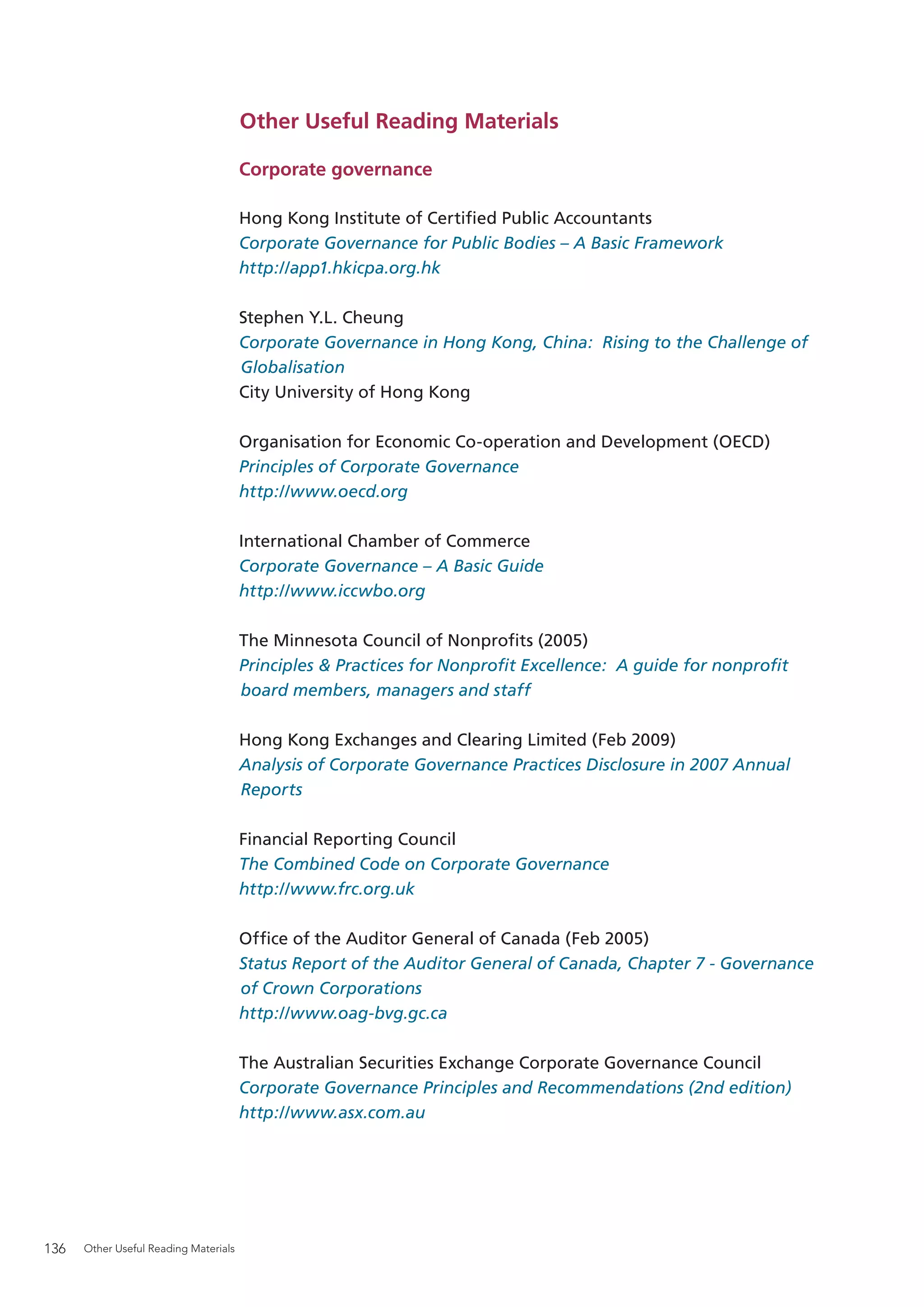 Other Useful Reading Materials

                                       Corporate governance

                                       Hong Kong Institute of Certiﬁed Public Accountants
                                       Corporate Governance for Public Bodies – A Basic Framework
                                       http://app1.hkicpa.org.hk

                                       Stephen Y.L. Cheung
                                       Corporate Governance in Hong Kong, China: Rising to the Challenge of
                                       Globalisation
                                       City University of Hong Kong

                                       Organisation for Economic Co-operation and Development (OECD)
                                       Principles of Corporate Governance
                                       http://www.oecd.org

                                       International Chamber of Commerce
                                       Corporate Governance – A Basic Guide
                                       http://www.iccwbo.org

                                       The Minnesota Council of Nonproﬁts (2005)
                                       Principles & Practices for Nonproﬁt Excellence: A guide for nonproﬁt
                                       board members, managers and staff

                                       Hong Kong Exchanges and Clearing Limited (Feb 2009)
                                       Analysis of Corporate Governance Practices Disclosure in 2007 Annual
                                       Reports

                                       Financial Reporting Council
                                       The Combined Code on Corporate Governance
                                       http://www.frc.org.uk

                                       Ofﬁce of the Auditor General of Canada (Feb 2005)
                                       Status Report of the Auditor General of Canada, Chapter 7 - Governance
                                       of Crown Corporations
                                       http://www.oag-bvg.gc.ca

                                       The Australian Securities Exchange Corporate Governance Council
                                       Corporate Governance Principles and Recommendations (2nd edition)
                                       http://www.asx.com.au




136   Other Useful Reading Materials
 