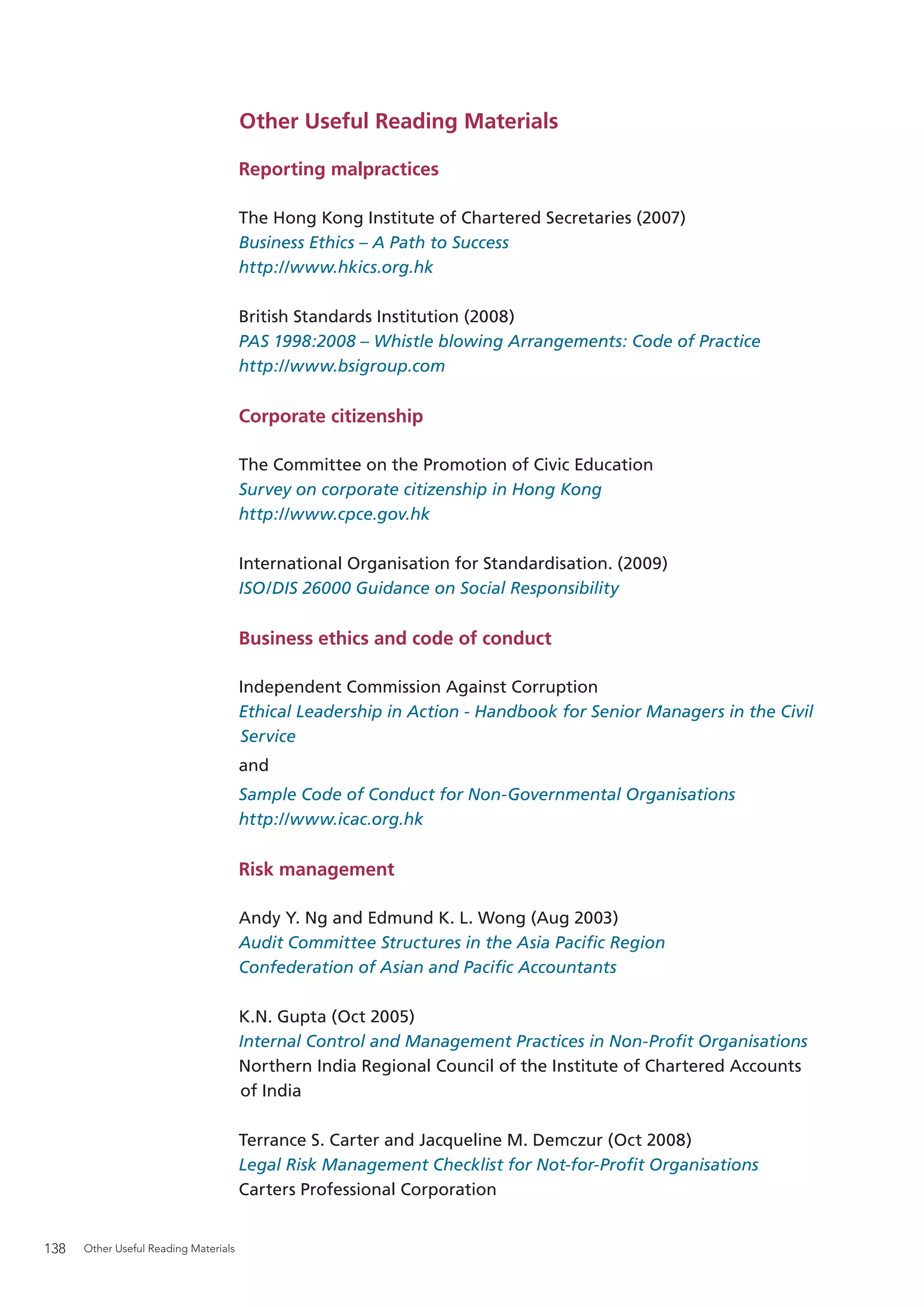 Other Useful Reading Materials

                                       Reporting malpractices

                                       The Hong Kong Institute of Chartered Secretaries (2007)
                                       Business Ethics – A Path to Success
                                       http://www.hkics.org.hk

                                       British Standards Institution (2008)
                                       PAS 1998:2008 – Whistle blowing Arrangements: Code of Practice
                                       http://www.bsigroup.com

                                       Corporate citizenship

                                       The Committee on the Promotion of Civic Education
                                       Survey on corporate citizenship in Hong Kong
                                       http://www.cpce.gov.hk

                                       International Organisation for Standardisation. (2009)
                                       ISO/DIS 26000 Guidance on Social Responsibility

                                       Business ethics and code of conduct

                                       Independent Commission Against Corruption
                                       Ethical Leadership in Action - Handbook for Senior Managers in the Civil
                                       Service
                                       and
                                       Sample Code of Conduct for Non-Governmental Organisations
                                       http://www.icac.org.hk

                                       Risk management

                                       Andy Y. Ng and Edmund K. L. Wong (Aug 2003)
                                       Audit Committee Structures in the Asia Paciﬁc Region
                                       Confederation of Asian and Paciﬁc Accountants

                                       K.N. Gupta (Oct 2005)
                                       Internal Control and Management Practices in Non-Proﬁt Organisations
                                       Northern India Regional Council of the Institute of Chartered Accounts
                                       of India

                                       Terrance S. Carter and Jacqueline M. Demczur (Oct 2008)
                                       Legal Risk Management Checklist for Not-for-Proﬁt Organisations
                                       Carters Professional Corporation


138   Other Useful Reading Materials
 