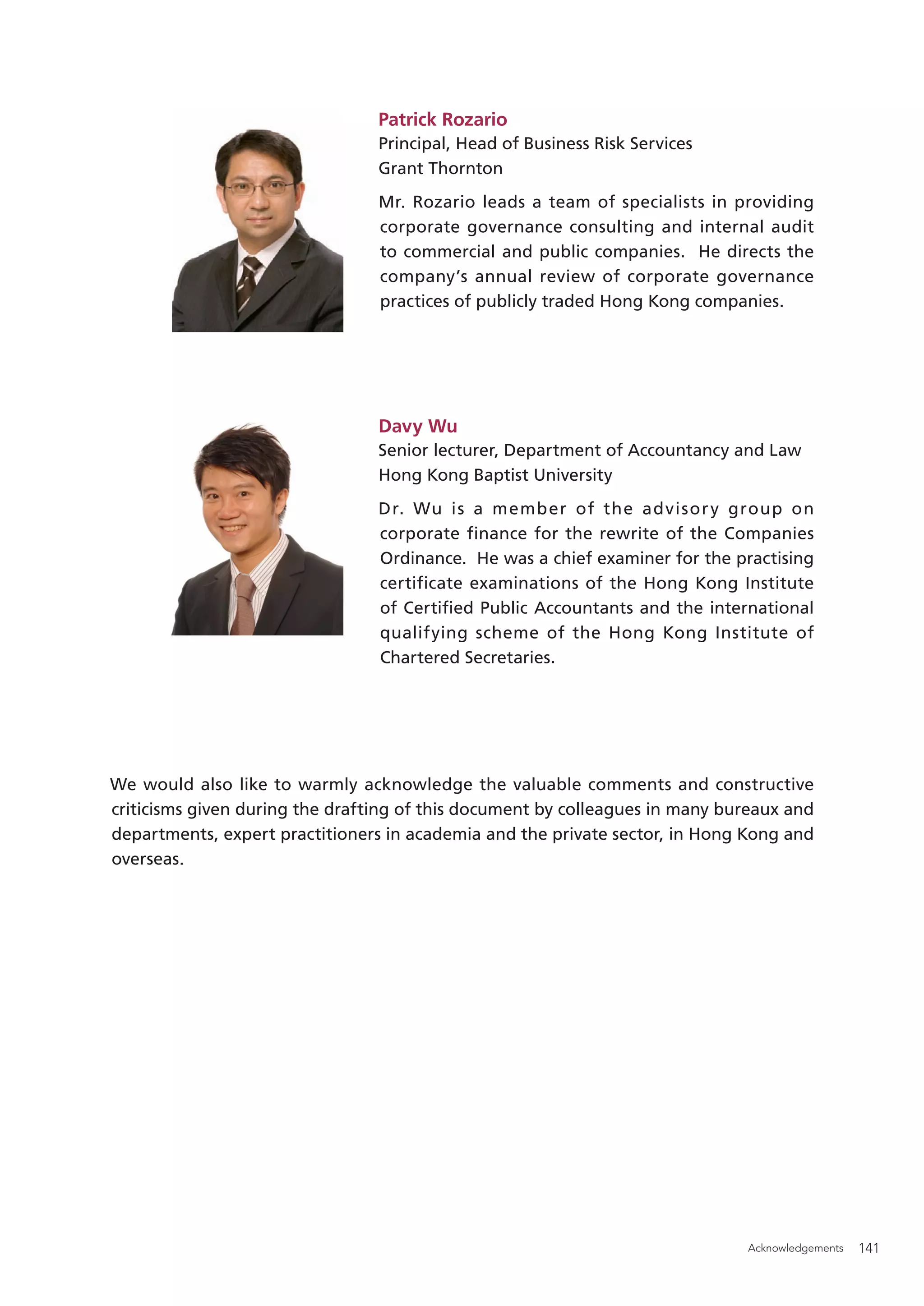 Patrick Rozario
                                 Principal, Head of Business Risk Services
                                 Grant Thornton
                                 Mr. Rozario leads a team of specialists in providing
                                 corporate governance consulting and internal audit
                                 to commercial and public companies. He directs the
                                 company’s annual review of corporate governance
                                 practices of publicly traded Hong Kong companies.




                                 Davy Wu
                                 Senior lecturer, Department of Accountancy and Law
                                 Hong Kong Baptist University
                                 Dr. Wu is a member of the advisor y group on
                                 corporate finance for the rewrite of the Companies
                                 Ordinance. He was a chief examiner for the practising
                                 certificate examinations of the Hong Kong Institute
                                 of Certiﬁed Public Accountants and the international
                                 qualifying scheme of the Hong Kong Institute of
                                 Chartered Secretaries.




We would also like to warmly acknowledge the valuable comments and constructive
criticisms given during the drafting of this document by colleagues in many bureaux and
departments, expert practitioners in academia and the private sector, in Hong Kong and
overseas.




                                                                              Acknowledgements   141
 