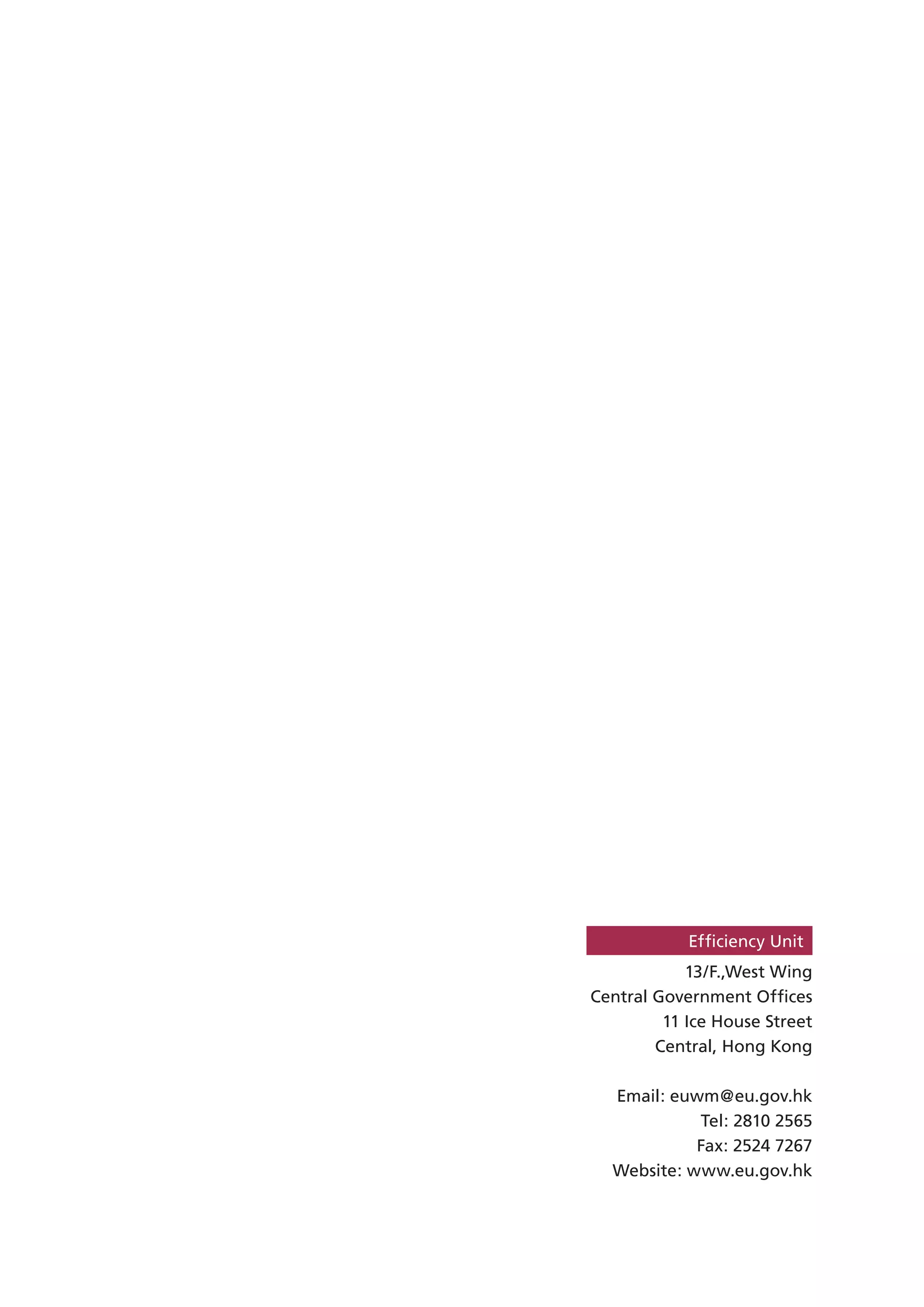 Efﬁciency Unit
            13/F.,West Wing
Central Government Ofﬁces
         11 Ice House Street
        Central, Hong Kong

  Email: euwm@eu.gov.hk
            Tel: 2810 2565
            Fax: 2524 7267
  Website: www.eu.gov.hk
 