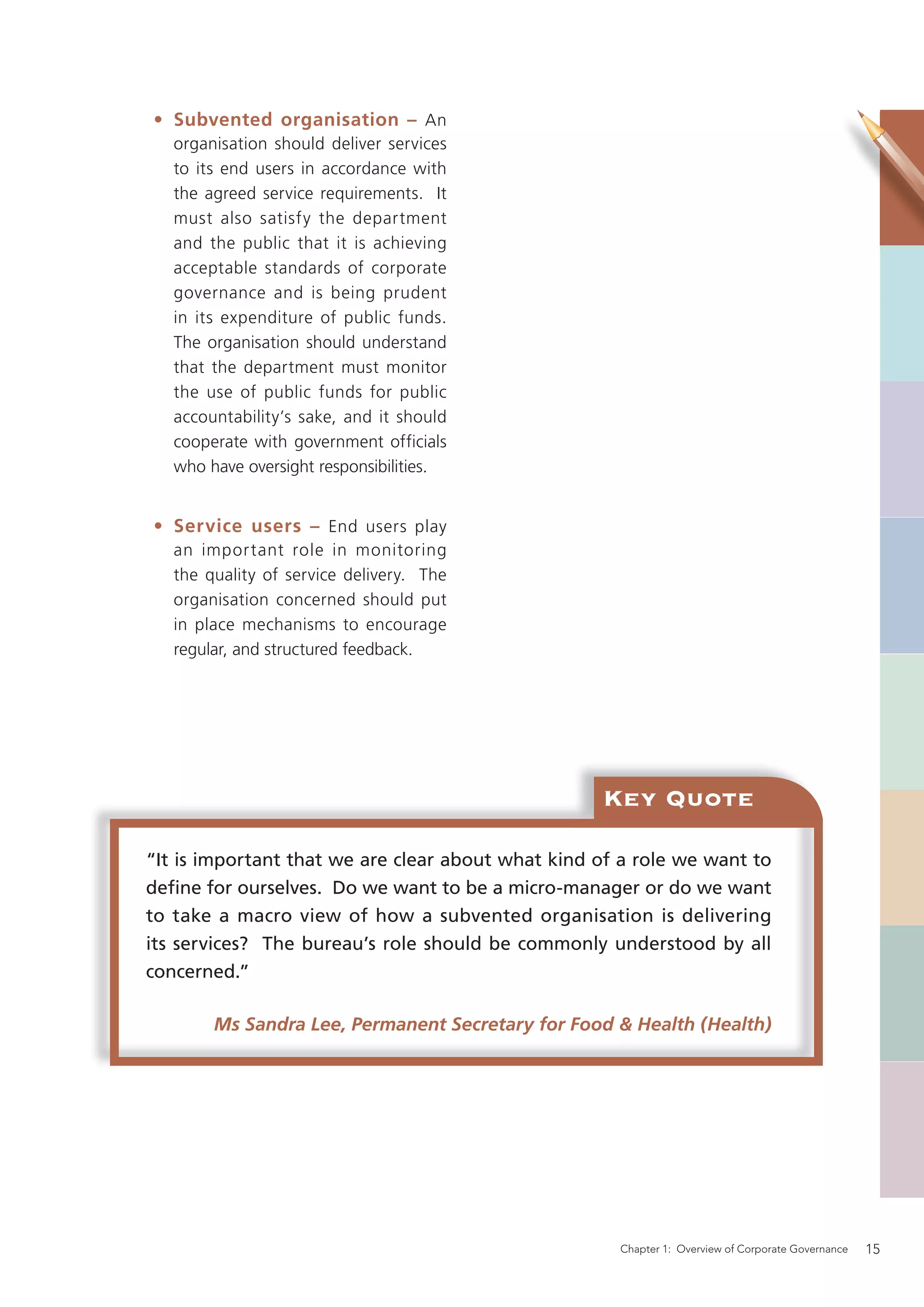 • Subvented organisation – An
   organisation should deliver services
   to its end users in accordance with
   the agreed service requirements. It
   must also satisfy the department
   and the public that it is achieving
   acceptable standards of corporate
   governance and is being prudent
   in its expenditure of public funds.
   The organisation should understand
   that the department must monitor
   the use of public funds for public
   accountability’s sake, and it should
   cooperate with government officials
   who have oversight responsibilities.


• Service users – End users play
   an important role in monitoring
   the quality of service delivery. The
   organisation concerned should put
   in place mechanisms to encourage
   regular, and structured feedback.




                                                   Key Quote

“It is important that we are clear about what kind of a role we want to
deﬁne for ourselves. Do we want to be a micro-manager or do we want
to take a macro view of how a subvented organisation is delivering
its services? The bureau’s role should be commonly understood by all
concerned.”

        Ms Sandra Lee, Permanent Secretary for Food & Health (Health)




                                                     Chapter 1: Overview of Corporate Governance   15
 